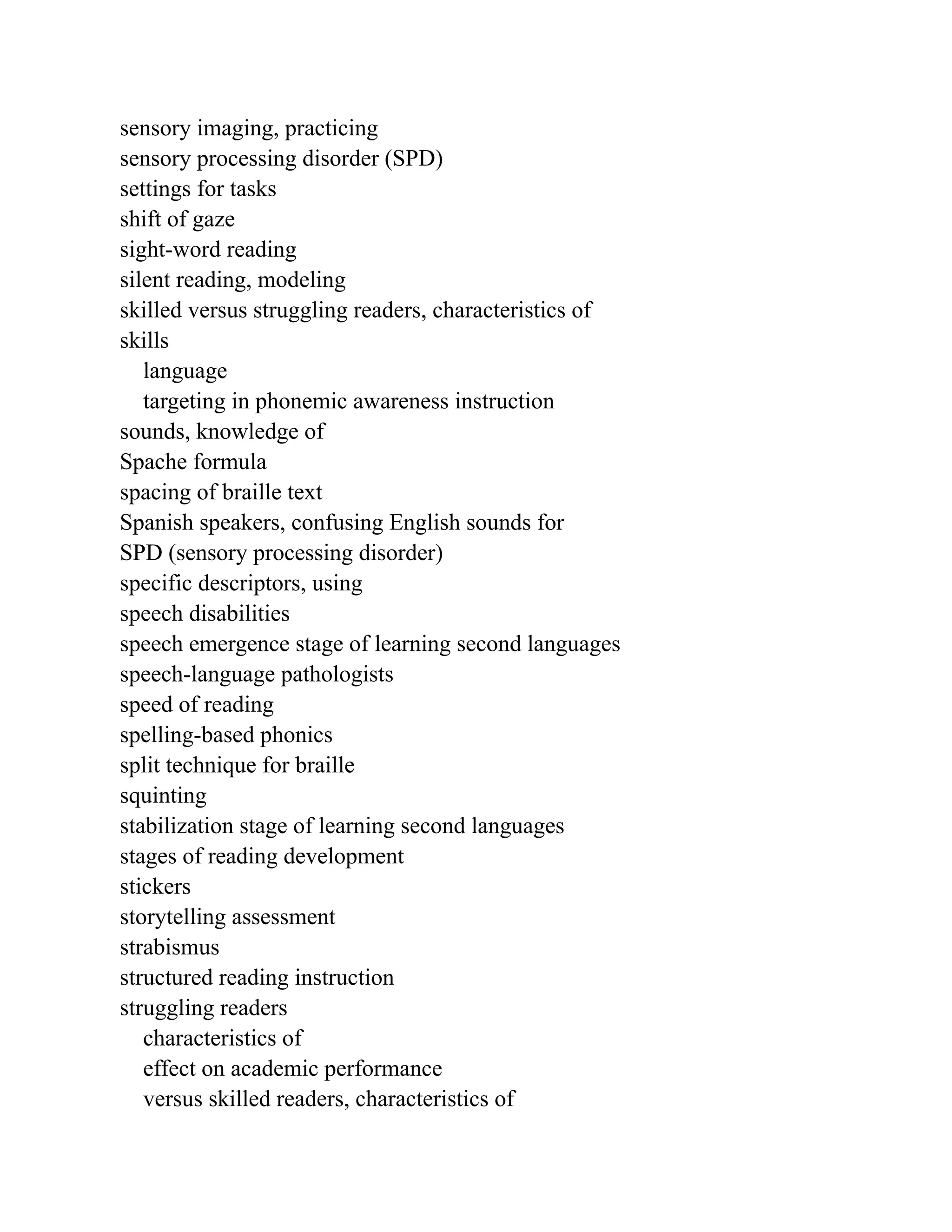 sensory imaging, practicing
sensory processing disorder (SPD)
settings for tasks
shift of gaze
sight-word reading
silent reading, modeling
skilled versus struggling readers, characteristics of
skills
language
targeting in phonemic awareness instruction
sounds, knowledge of
Spache formula
spacing of braille text
Spanish speakers, confusing English sounds for
SPD (sensory processing disorder)
specific descriptors, using
speech disabilities
speech emergence stage of learning second languages
speech-language pathologists
speed of reading
spelling-based phonics
split technique for braille
squinting
stabilization stage of learning second languages
stages of reading development
stickers
storytelling assessment
strabismus
structured reading instruction
struggling readers
characteristics of
effect on academic performance
versus skilled readers, characteristics of
 