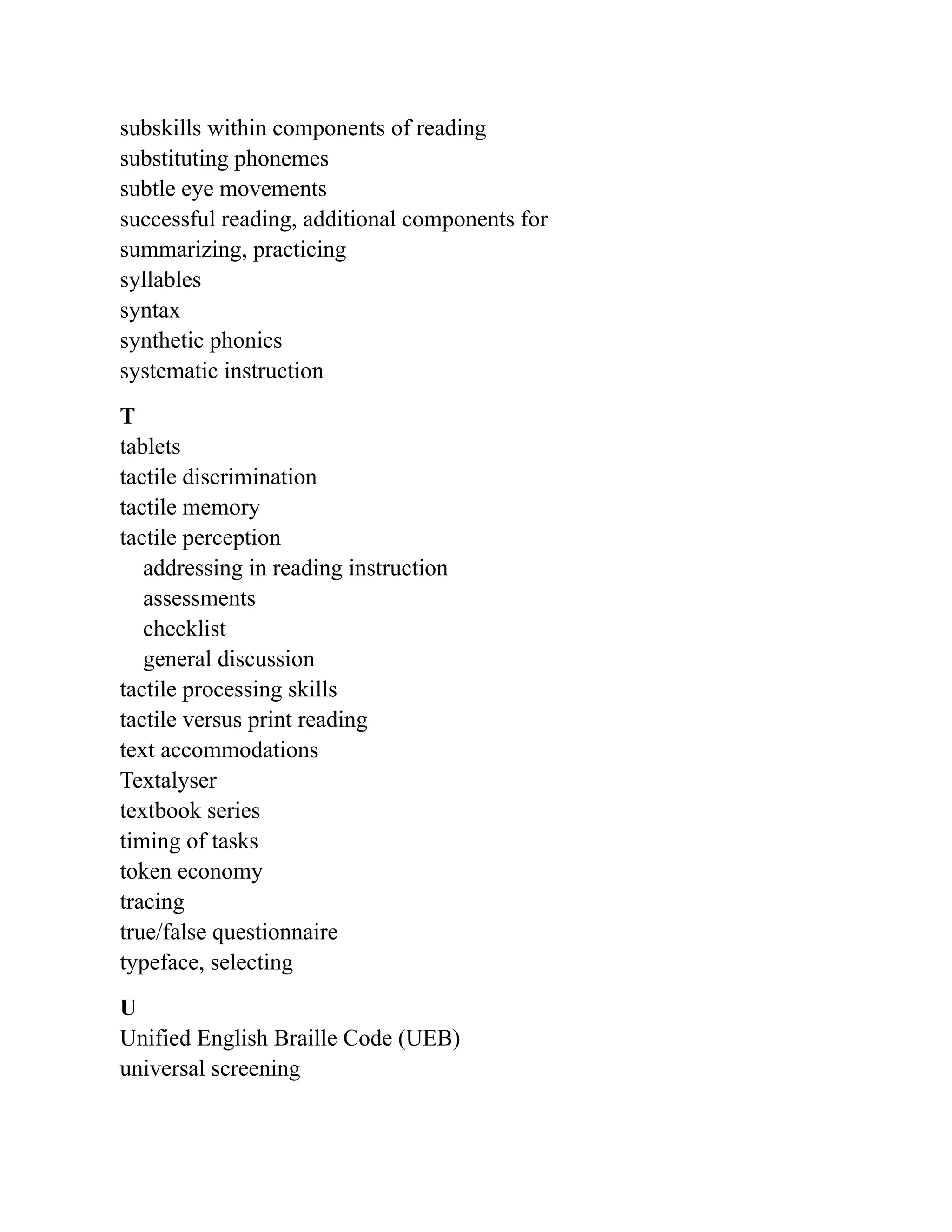 subskills within components of reading
substituting phonemes
subtle eye movements
successful reading, additional components for
summarizing, practicing
syllables
syntax
synthetic phonics
systematic instruction
T
tablets
tactile discrimination
tactile memory
tactile perception
addressing in reading instruction
assessments
checklist
general discussion
tactile processing skills
tactile versus print reading
text accommodations
Textalyser
textbook series
timing of tasks
token economy
tracing
true/false questionnaire
typeface, selecting
U
Unified English Braille Code (UEB)
universal screening
 