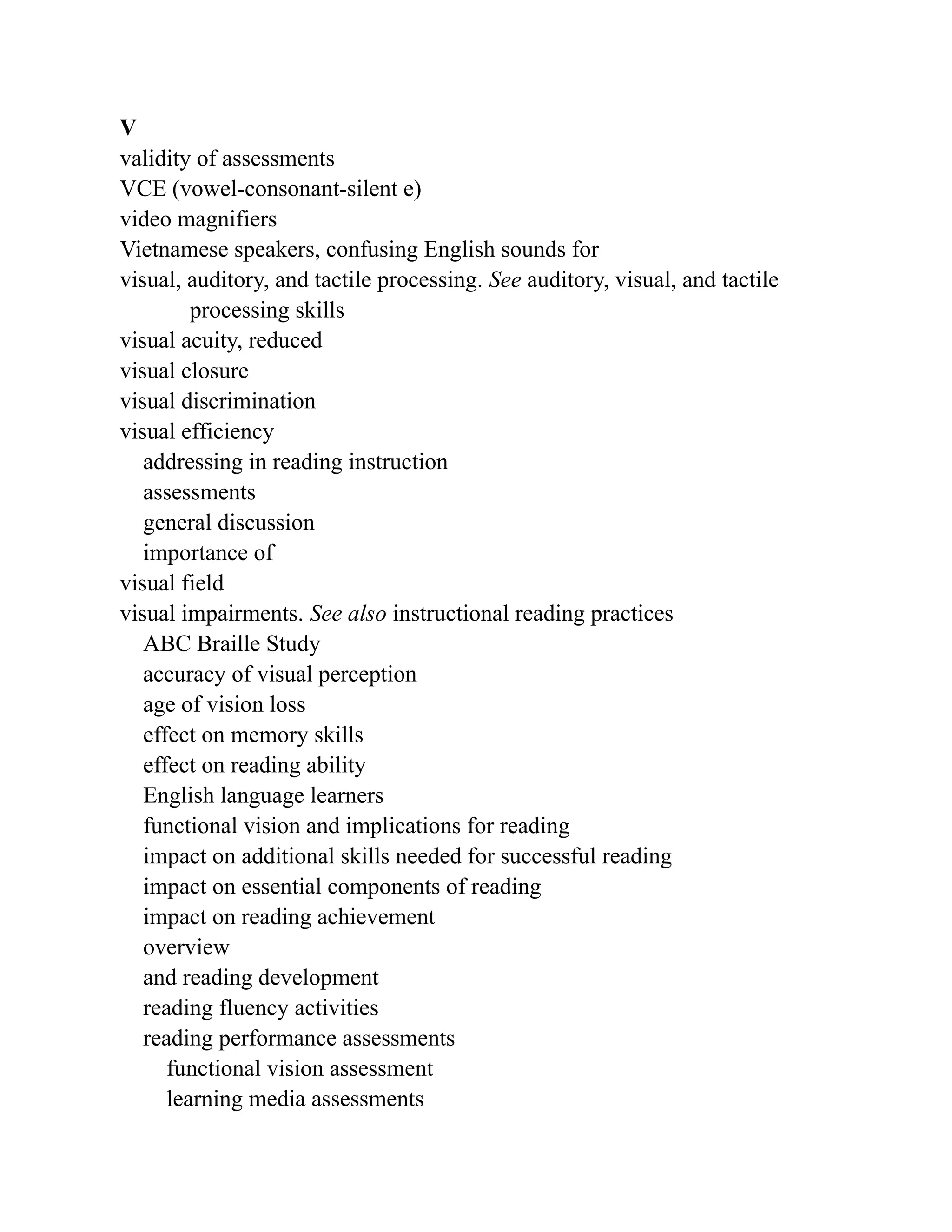 V
validity of assessments
VCE (vowel-consonant-silent e)
video magnifiers
Vietnamese speakers, confusing English sounds for
visual, auditory, and tactile processing. See auditory, visual, and tactile
processing skills
visual acuity, reduced
visual closure
visual discrimination
visual efficiency
addressing in reading instruction
assessments
general discussion
importance of
visual field
visual impairments. See also instructional reading practices
ABC Braille Study
accuracy of visual perception
age of vision loss
effect on memory skills
effect on reading ability
English language learners
functional vision and implications for reading
impact on additional skills needed for successful reading
impact on essential components of reading
impact on reading achievement
overview
and reading development
reading fluency activities
reading performance assessments
functional vision assessment
learning media assessments
 