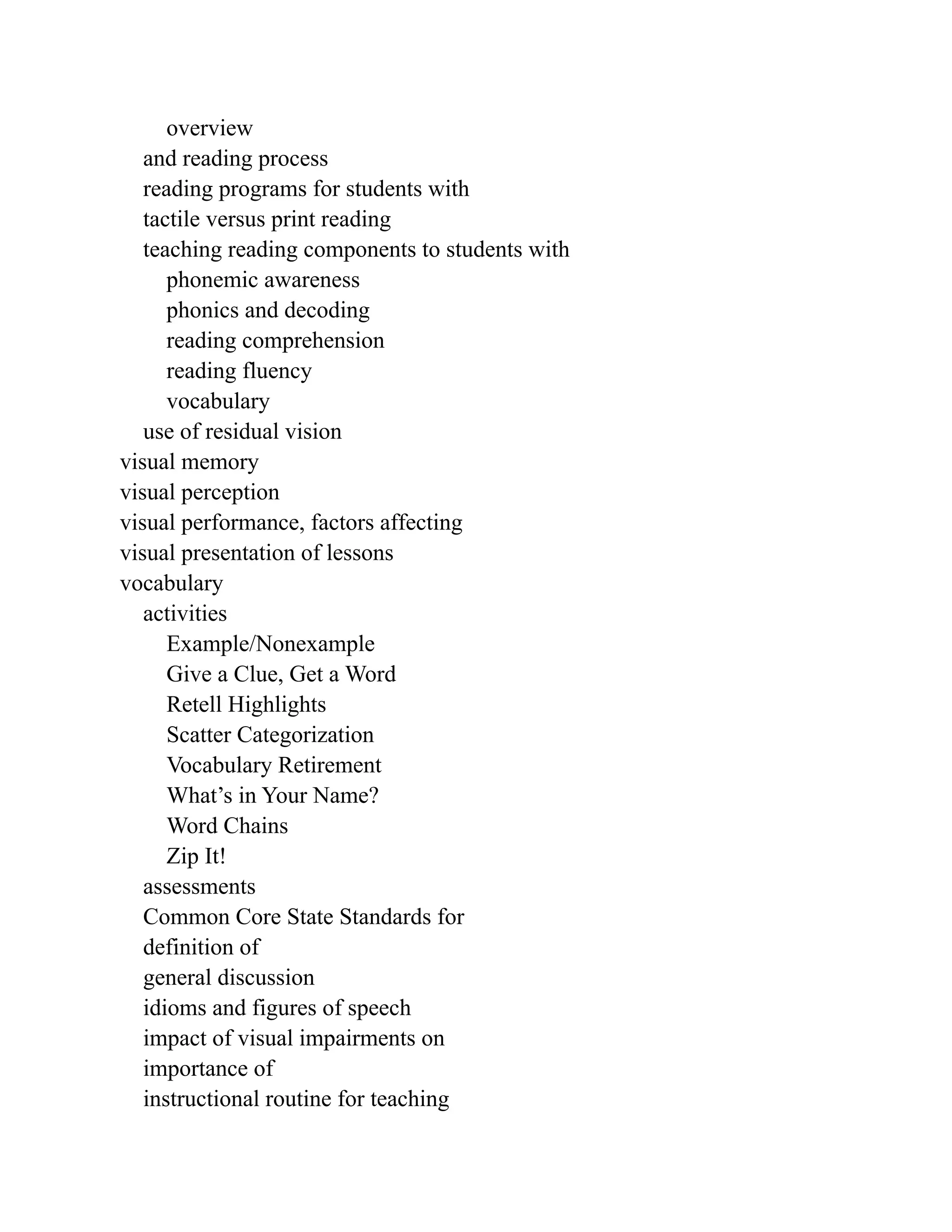 overview
and reading process
reading programs for students with
tactile versus print reading
teaching reading components to students with
phonemic awareness
phonics and decoding
reading comprehension
reading fluency
vocabulary
use of residual vision
visual memory
visual perception
visual performance, factors affecting
visual presentation of lessons
vocabulary
activities
Example/Nonexample
Give a Clue, Get a Word
Retell Highlights
Scatter Categorization
Vocabulary Retirement
What’s in Your Name?
Word Chains
Zip It!
assessments
Common Core State Standards for
definition of
general discussion
idioms and figures of speech
impact of visual impairments on
importance of
instructional routine for teaching
 