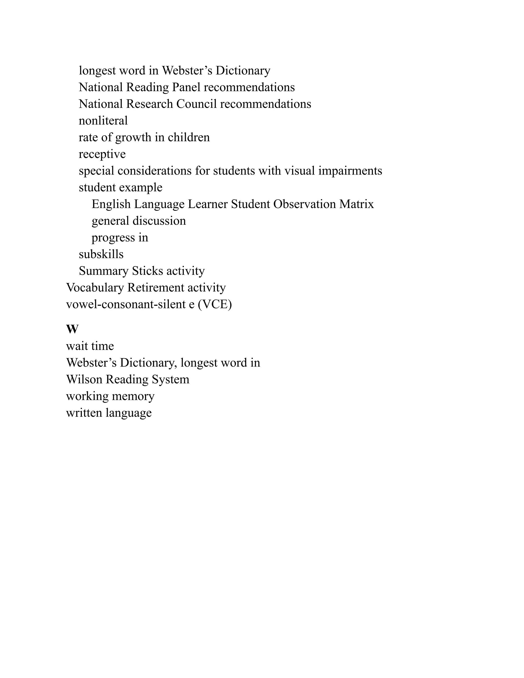 longest word in Webster’s Dictionary
National Reading Panel recommendations
National Research Council recommendations
nonliteral
rate of growth in children
receptive
special considerations for students with visual impairments
student example
English Language Learner Student Observation Matrix
general discussion
progress in
subskills
Summary Sticks activity
Vocabulary Retirement activity
vowel-consonant-silent e (VCE)
W
wait time
Webster’s Dictionary, longest word in
Wilson Reading System
working memory
written language
 