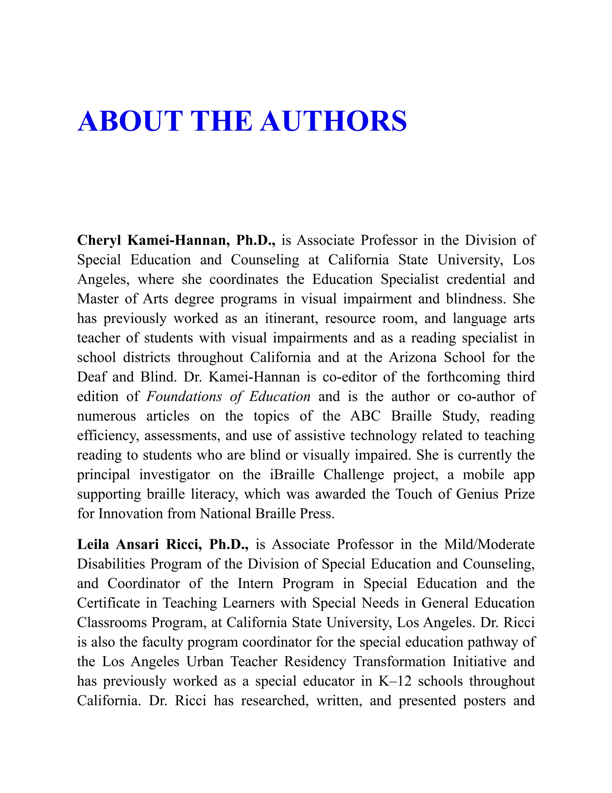 ABOUT THE AUTHORS
Cheryl Kamei-Hannan, Ph.D., is Associate Professor in the Division of
Special Education and Counseling at California State University, Los
Angeles, where she coordinates the Education Specialist credential and
Master of Arts degree programs in visual impairment and blindness. She
has previously worked as an itinerant, resource room, and language arts
teacher of students with visual impairments and as a reading specialist in
school districts throughout California and at the Arizona School for the
Deaf and Blind. Dr. Kamei-Hannan is co-editor of the forthcoming third
edition of Foundations of Education and is the author or co-author of
numerous articles on the topics of the ABC Braille Study, reading
efficiency, assessments, and use of assistive technology related to teaching
reading to students who are blind or visually impaired. She is currently the
principal investigator on the iBraille Challenge project, a mobile app
supporting braille literacy, which was awarded the Touch of Genius Prize
for Innovation from National Braille Press.
Leila Ansari Ricci, Ph.D., is Associate Professor in the Mild/Moderate
Disabilities Program of the Division of Special Education and Counseling,
and Coordinator of the Intern Program in Special Education and the
Certificate in Teaching Learners with Special Needs in General Education
Classrooms Program, at California State University, Los Angeles. Dr. Ricci
is also the faculty program coordinator for the special education pathway of
the Los Angeles Urban Teacher Residency Transformation Initiative and
has previously worked as a special educator in K–12 schools throughout
California. Dr. Ricci has researched, written, and presented posters and
 