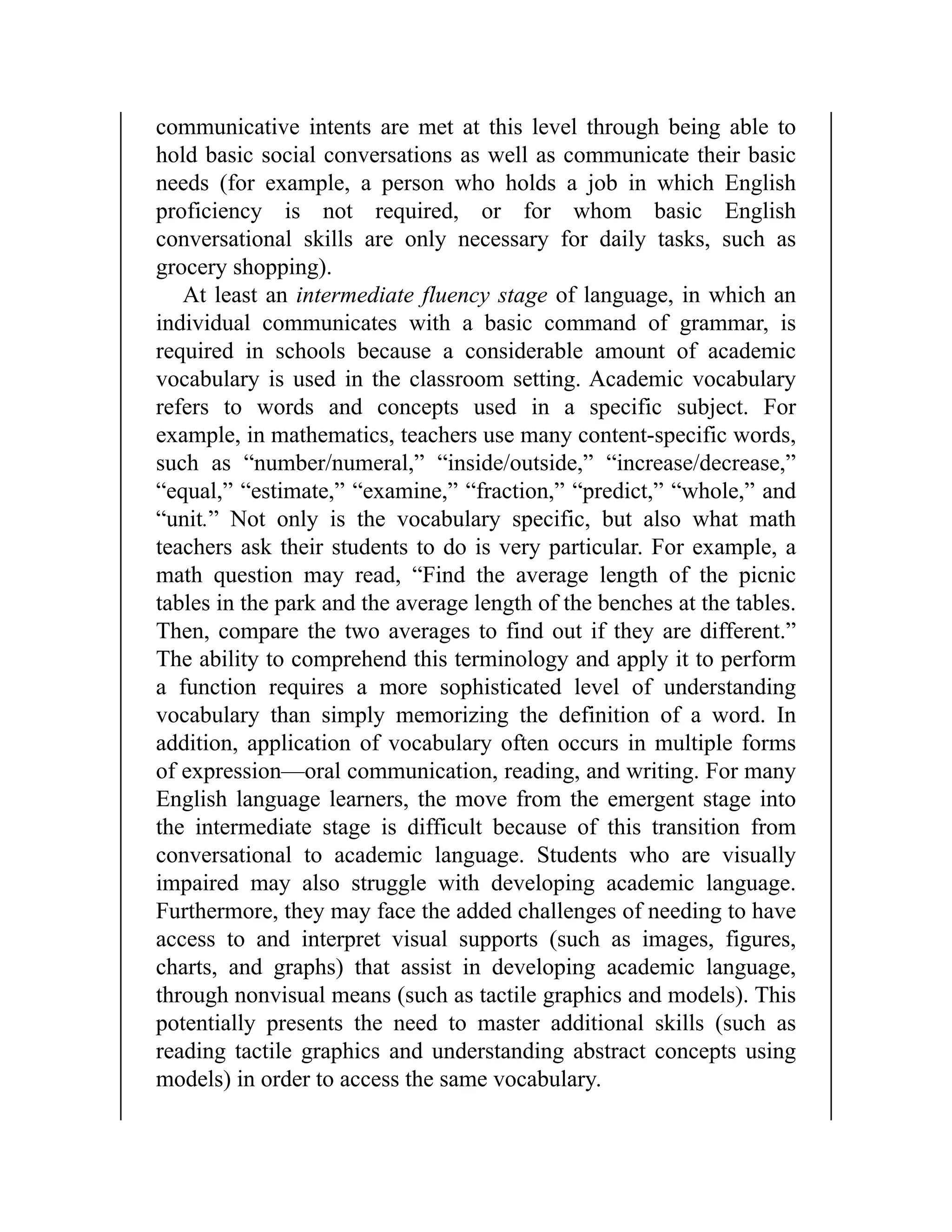communicative intents are met at this level through being able to
hold basic social conversations as well as communicate their basic
needs (for example, a person who holds a job in which English
proficiency is not required, or for whom basic English
conversational skills are only necessary for daily tasks, such as
grocery shopping).
At least an intermediate fluency stage of language, in which an
individual communicates with a basic command of grammar, is
required in schools because a considerable amount of academic
vocabulary is used in the classroom setting. Academic vocabulary
refers to words and concepts used in a specific subject. For
example, in mathematics, teachers use many content-specific words,
such as “number/numeral,” “inside/outside,” “increase/decrease,”
“equal,” “estimate,” “examine,” “fraction,” “predict,” “whole,” and
“unit.” Not only is the vocabulary specific, but also what math
teachers ask their students to do is very particular. For example, a
math question may read, “Find the average length of the picnic
tables in the park and the average length of the benches at the tables.
Then, compare the two averages to find out if they are different.”
The ability to comprehend this terminology and apply it to perform
a function requires a more sophisticated level of understanding
vocabulary than simply memorizing the definition of a word. In
addition, application of vocabulary often occurs in multiple forms
of expression—oral communication, reading, and writing. For many
English language learners, the move from the emergent stage into
the intermediate stage is difficult because of this transition from
conversational to academic language. Students who are visually
impaired may also struggle with developing academic language.
Furthermore, they may face the added challenges of needing to have
access to and interpret visual supports (such as images, figures,
charts, and graphs) that assist in developing academic language,
through nonvisual means (such as tactile graphics and models). This
potentially presents the need to master additional skills (such as
reading tactile graphics and understanding abstract concepts using
models) in order to access the same vocabulary.
 
