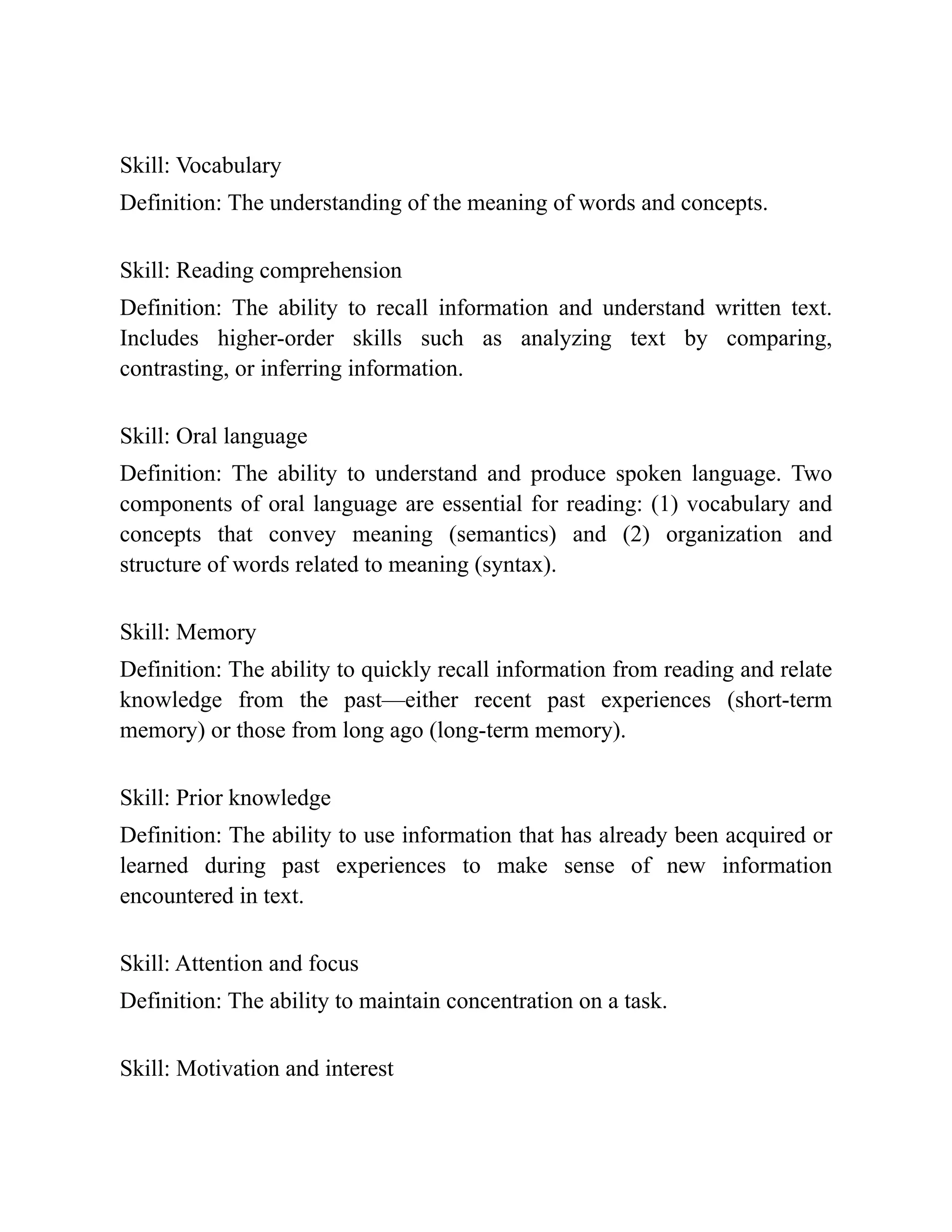 Skill: Vocabulary
Definition: The understanding of the meaning of words and concepts.
Skill: Reading comprehension
Definition: The ability to recall information and understand written text.
Includes higher-order skills such as analyzing text by comparing,
contrasting, or inferring information.
Skill: Oral language
Definition: The ability to understand and produce spoken language. Two
components of oral language are essential for reading: (1) vocabulary and
concepts that convey meaning (semantics) and (2) organization and
structure of words related to meaning (syntax).
Skill: Memory
Definition: The ability to quickly recall information from reading and relate
knowledge from the past—either recent past experiences (short-term
memory) or those from long ago (long-term memory).
Skill: Prior knowledge
Definition: The ability to use information that has already been acquired or
learned during past experiences to make sense of new information
encountered in text.
Skill: Attention and focus
Definition: The ability to maintain concentration on a task.
Skill: Motivation and interest
 