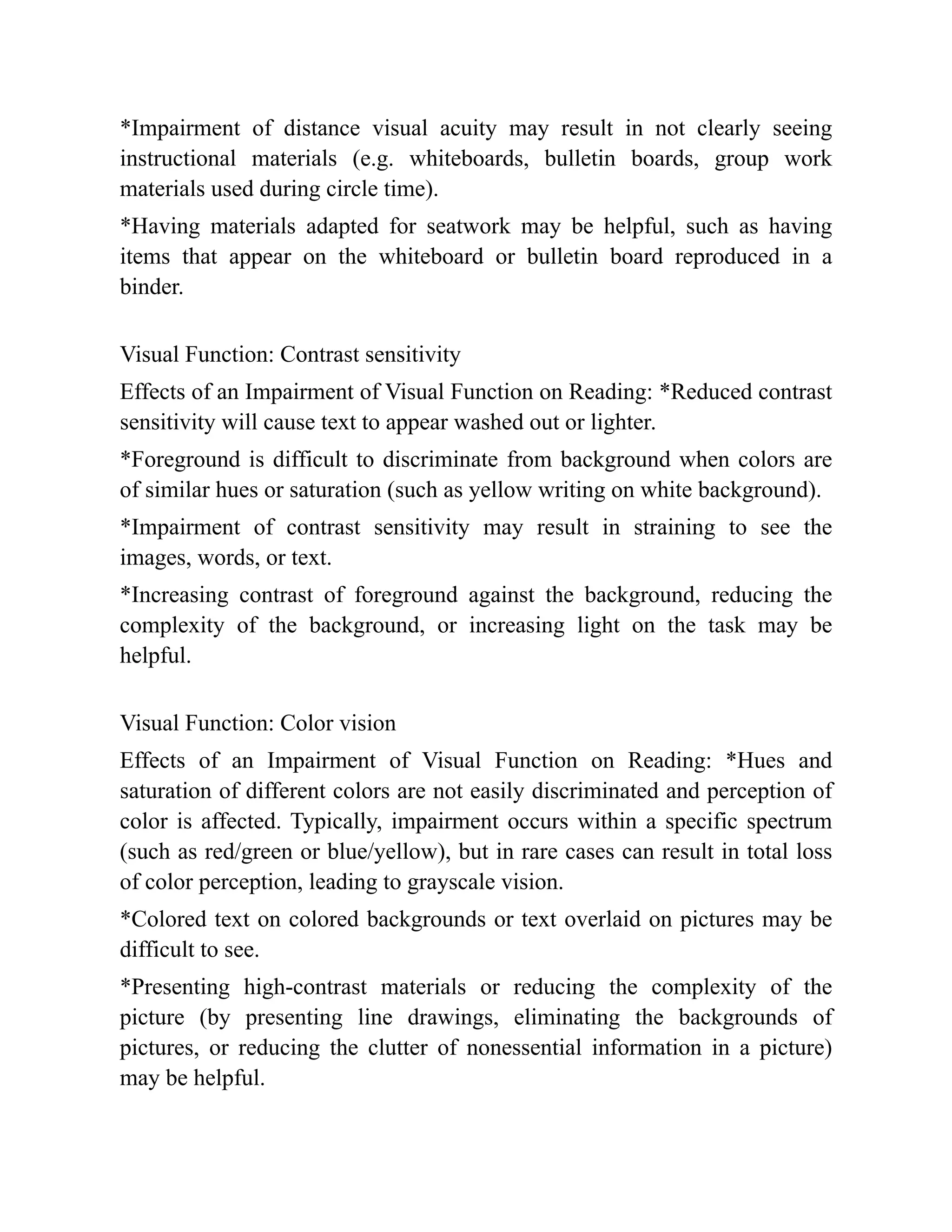 *Impairment of distance visual acuity may result in not clearly seeing
instructional materials (e.g. whiteboards, bulletin boards, group work
materials used during circle time).
*Having materials adapted for seatwork may be helpful, such as having
items that appear on the whiteboard or bulletin board reproduced in a
binder.
Visual Function: Contrast sensitivity
Effects of an Impairment of Visual Function on Reading: *Reduced contrast
sensitivity will cause text to appear washed out or lighter.
*Foreground is difficult to discriminate from background when colors are
of similar hues or saturation (such as yellow writing on white background).
*Impairment of contrast sensitivity may result in straining to see the
images, words, or text.
*Increasing contrast of foreground against the background, reducing the
complexity of the background, or increasing light on the task may be
helpful.
Visual Function: Color vision
Effects of an Impairment of Visual Function on Reading: *Hues and
saturation of different colors are not easily discriminated and perception of
color is affected. Typically, impairment occurs within a specific spectrum
(such as red/green or blue/yellow), but in rare cases can result in total loss
of color perception, leading to grayscale vision.
*Colored text on colored backgrounds or text overlaid on pictures may be
difficult to see.
*Presenting high-contrast materials or reducing the complexity of the
picture (by presenting line drawings, eliminating the backgrounds of
pictures, or reducing the clutter of nonessential information in a picture)
may be helpful.
 