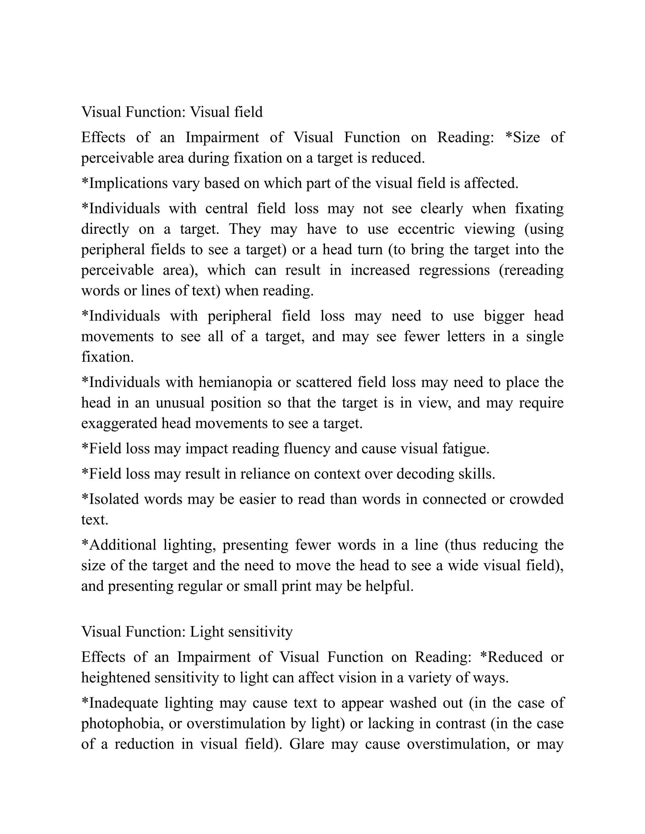Visual Function: Visual field
Effects of an Impairment of Visual Function on Reading: *Size of
perceivable area during fixation on a target is reduced.
*Implications vary based on which part of the visual field is affected.
*Individuals with central field loss may not see clearly when fixating
directly on a target. They may have to use eccentric viewing (using
peripheral fields to see a target) or a head turn (to bring the target into the
perceivable area), which can result in increased regressions (rereading
words or lines of text) when reading.
*Individuals with peripheral field loss may need to use bigger head
movements to see all of a target, and may see fewer letters in a single
fixation.
*Individuals with hemianopia or scattered field loss may need to place the
head in an unusual position so that the target is in view, and may require
exaggerated head movements to see a target.
*Field loss may impact reading fluency and cause visual fatigue.
*Field loss may result in reliance on context over decoding skills.
*Isolated words may be easier to read than words in connected or crowded
text.
*Additional lighting, presenting fewer words in a line (thus reducing the
size of the target and the need to move the head to see a wide visual field),
and presenting regular or small print may be helpful.
Visual Function: Light sensitivity
Effects of an Impairment of Visual Function on Reading: *Reduced or
heightened sensitivity to light can affect vision in a variety of ways.
*Inadequate lighting may cause text to appear washed out (in the case of
photophobia, or overstimulation by light) or lacking in contrast (in the case
of a reduction in visual field). Glare may cause overstimulation, or may
 
