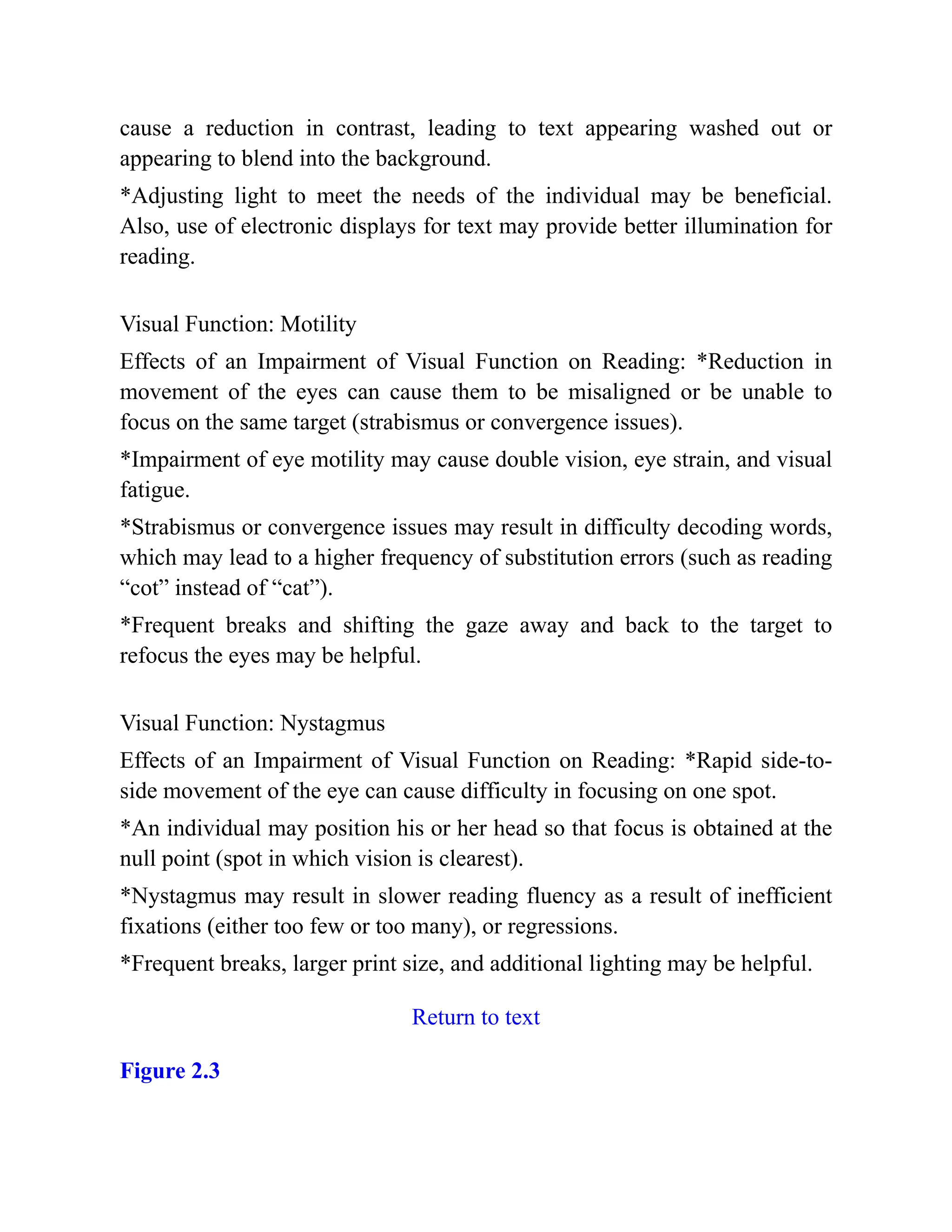 cause a reduction in contrast, leading to text appearing washed out or
appearing to blend into the background.
*Adjusting light to meet the needs of the individual may be beneficial.
Also, use of electronic displays for text may provide better illumination for
reading.
Visual Function: Motility
Effects of an Impairment of Visual Function on Reading: *Reduction in
movement of the eyes can cause them to be misaligned or be unable to
focus on the same target (strabismus or convergence issues).
*Impairment of eye motility may cause double vision, eye strain, and visual
fatigue.
*Strabismus or convergence issues may result in difficulty decoding words,
which may lead to a higher frequency of substitution errors (such as reading
“cot” instead of “cat”).
*Frequent breaks and shifting the gaze away and back to the target to
refocus the eyes may be helpful.
Visual Function: Nystagmus
Effects of an Impairment of Visual Function on Reading: *Rapid side-to-
side movement of the eye can cause difficulty in focusing on one spot.
*An individual may position his or her head so that focus is obtained at the
null point (spot in which vision is clearest).
*Nystagmus may result in slower reading fluency as a result of inefficient
fixations (either too few or too many), or regressions.
*Frequent breaks, larger print size, and additional lighting may be helpful.
Return to text
Figure 2.3
 