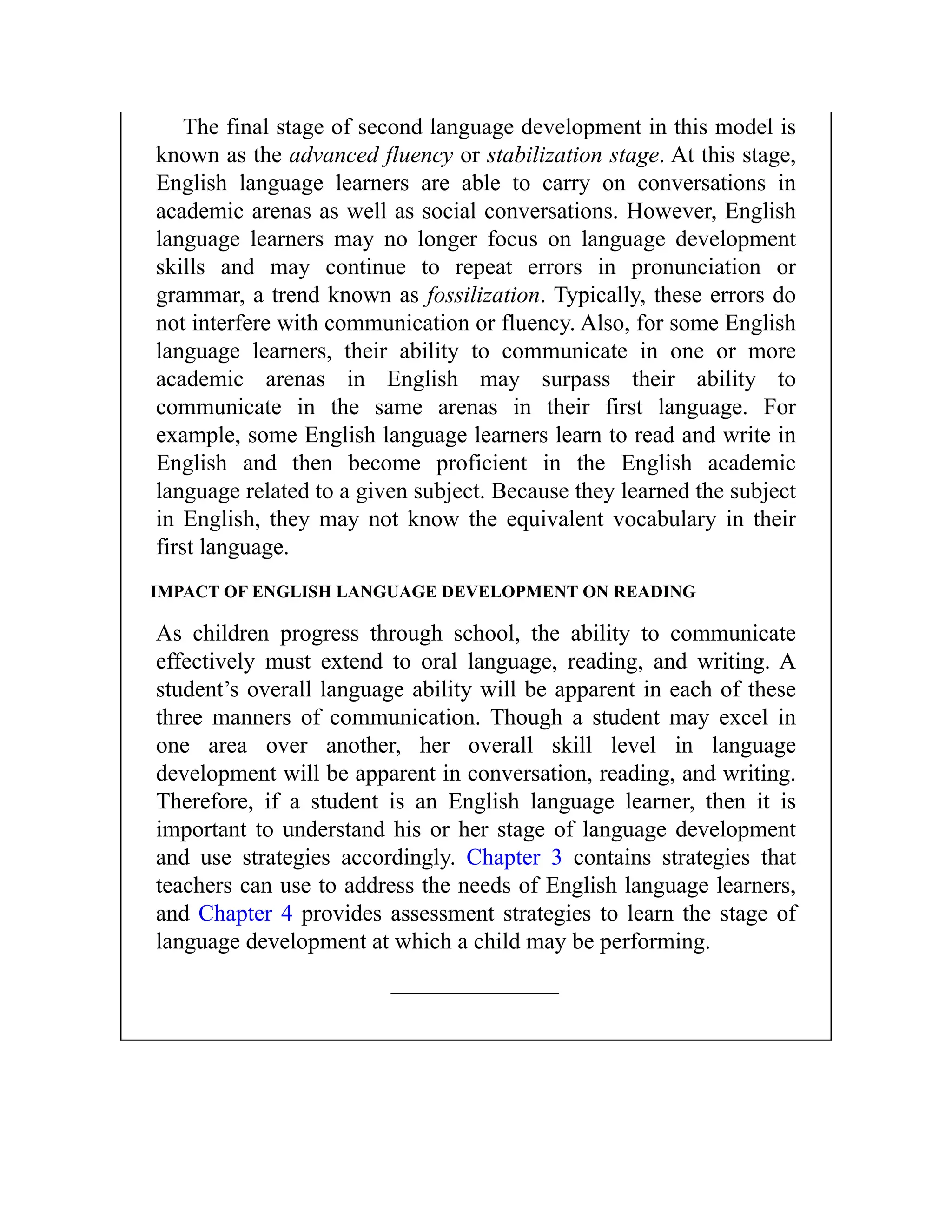 The final stage of second language development in this model is
known as the advanced fluency or stabilization stage. At this stage,
English language learners are able to carry on conversations in
academic arenas as well as social conversations. However, English
language learners may no longer focus on language development
skills and may continue to repeat errors in pronunciation or
grammar, a trend known as fossilization. Typically, these errors do
not interfere with communication or fluency. Also, for some English
language learners, their ability to communicate in one or more
academic arenas in English may surpass their ability to
communicate in the same arenas in their first language. For
example, some English language learners learn to read and write in
English and then become proficient in the English academic
language related to a given subject. Because they learned the subject
in English, they may not know the equivalent vocabulary in their
first language.
IMPACT OF ENGLISH LANGUAGE DEVELOPMENT ON READING
As children progress through school, the ability to communicate
effectively must extend to oral language, reading, and writing. A
student’s overall language ability will be apparent in each of these
three manners of communication. Though a student may excel in
one area over another, her overall skill level in language
development will be apparent in conversation, reading, and writing.
Therefore, if a student is an English language learner, then it is
important to understand his or her stage of language development
and use strategies accordingly. Chapter 3 contains strategies that
teachers can use to address the needs of English language learners,
and Chapter 4 provides assessment strategies to learn the stage of
language development at which a child may be performing.
 