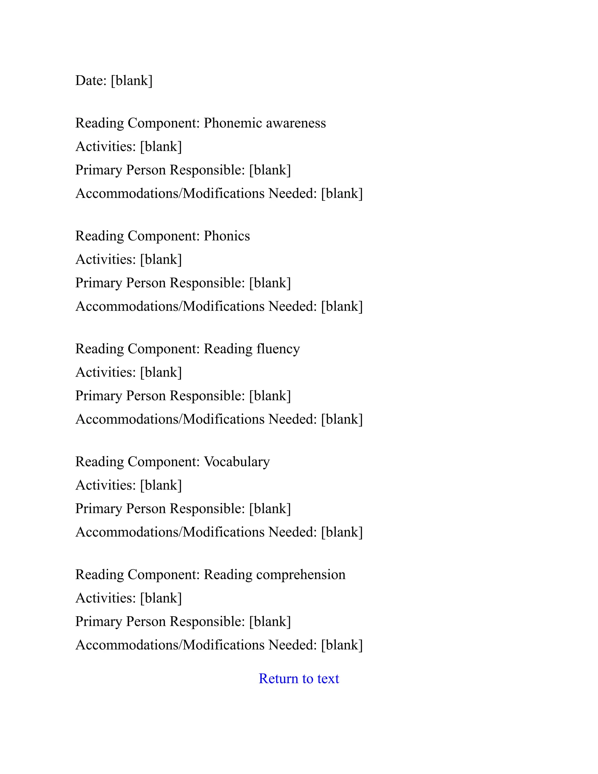 Date: [blank]
Reading Component: Phonemic awareness
Activities: [blank]
Primary Person Responsible: [blank]
Accommodations/Modifications Needed: [blank]
Reading Component: Phonics
Activities: [blank]
Primary Person Responsible: [blank]
Accommodations/Modifications Needed: [blank]
Reading Component: Reading fluency
Activities: [blank]
Primary Person Responsible: [blank]
Accommodations/Modifications Needed: [blank]
Reading Component: Vocabulary
Activities: [blank]
Primary Person Responsible: [blank]
Accommodations/Modifications Needed: [blank]
Reading Component: Reading comprehension
Activities: [blank]
Primary Person Responsible: [blank]
Accommodations/Modifications Needed: [blank]
Return to text
 