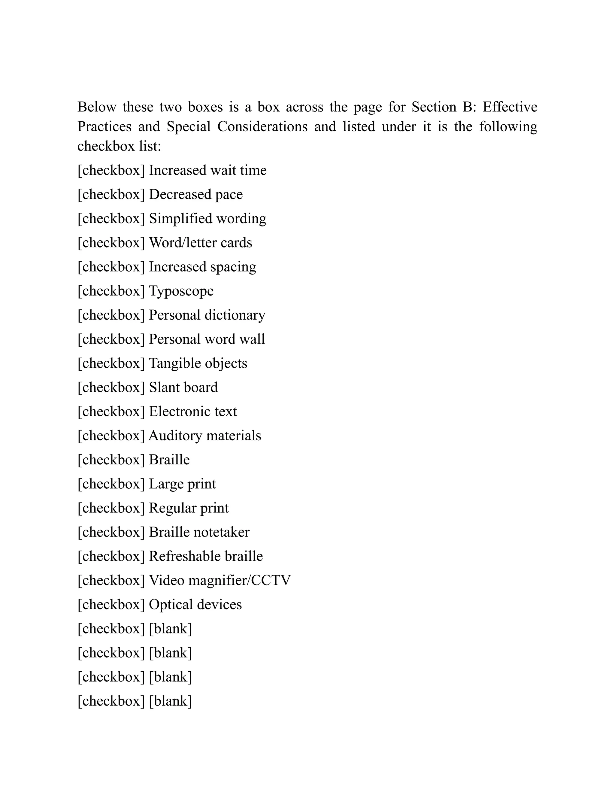 Below these two boxes is a box across the page for Section B: Effective
Practices and Special Considerations and listed under it is the following
checkbox list:
[checkbox] Increased wait time
[checkbox] Decreased pace
[checkbox] Simplified wording
[checkbox] Word/letter cards
[checkbox] Increased spacing
[checkbox] Typoscope
[checkbox] Personal dictionary
[checkbox] Personal word wall
[checkbox] Tangible objects
[checkbox] Slant board
[checkbox] Electronic text
[checkbox] Auditory materials
[checkbox] Braille
[checkbox] Large print
[checkbox] Regular print
[checkbox] Braille notetaker
[checkbox] Refreshable braille
[checkbox] Video magnifier/CCTV
[checkbox] Optical devices
[checkbox] [blank]
[checkbox] [blank]
[checkbox] [blank]
[checkbox] [blank]
 