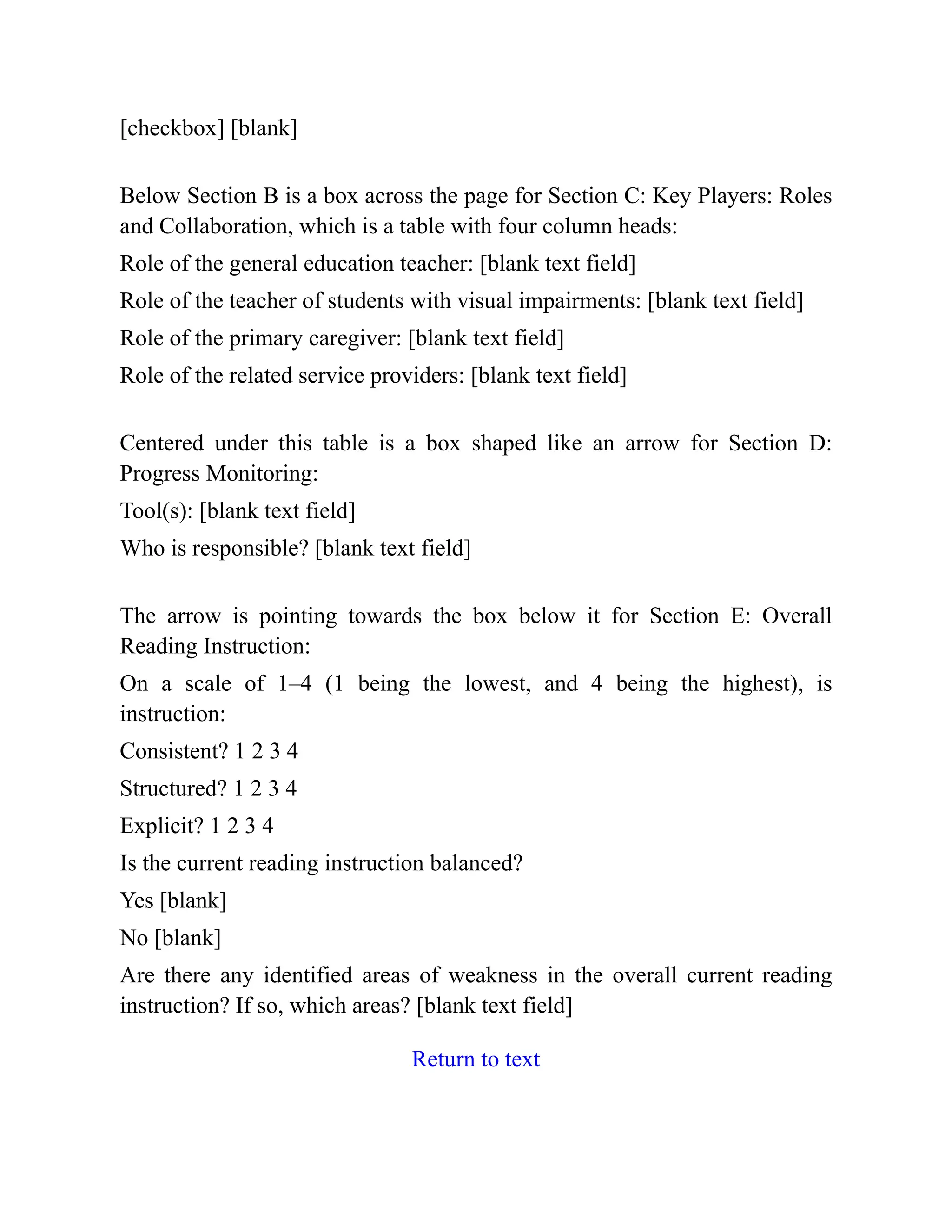 [checkbox] [blank]
Below Section B is a box across the page for Section C: Key Players: Roles
and Collaboration, which is a table with four column heads:
Role of the general education teacher: [blank text field]
Role of the teacher of students with visual impairments: [blank text field]
Role of the primary caregiver: [blank text field]
Role of the related service providers: [blank text field]
Centered under this table is a box shaped like an arrow for Section D:
Progress Monitoring:
Tool(s): [blank text field]
Who is responsible? [blank text field]
The arrow is pointing towards the box below it for Section E: Overall
Reading Instruction:
On a scale of 1–4 (1 being the lowest, and 4 being the highest), is
instruction:
Consistent? 1 2 3 4
Structured? 1 2 3 4
Explicit? 1 2 3 4
Is the current reading instruction balanced?
Yes [blank]
No [blank]
Are there any identified areas of weakness in the overall current reading
instruction? If so, which areas? [blank text field]
Return to text
 