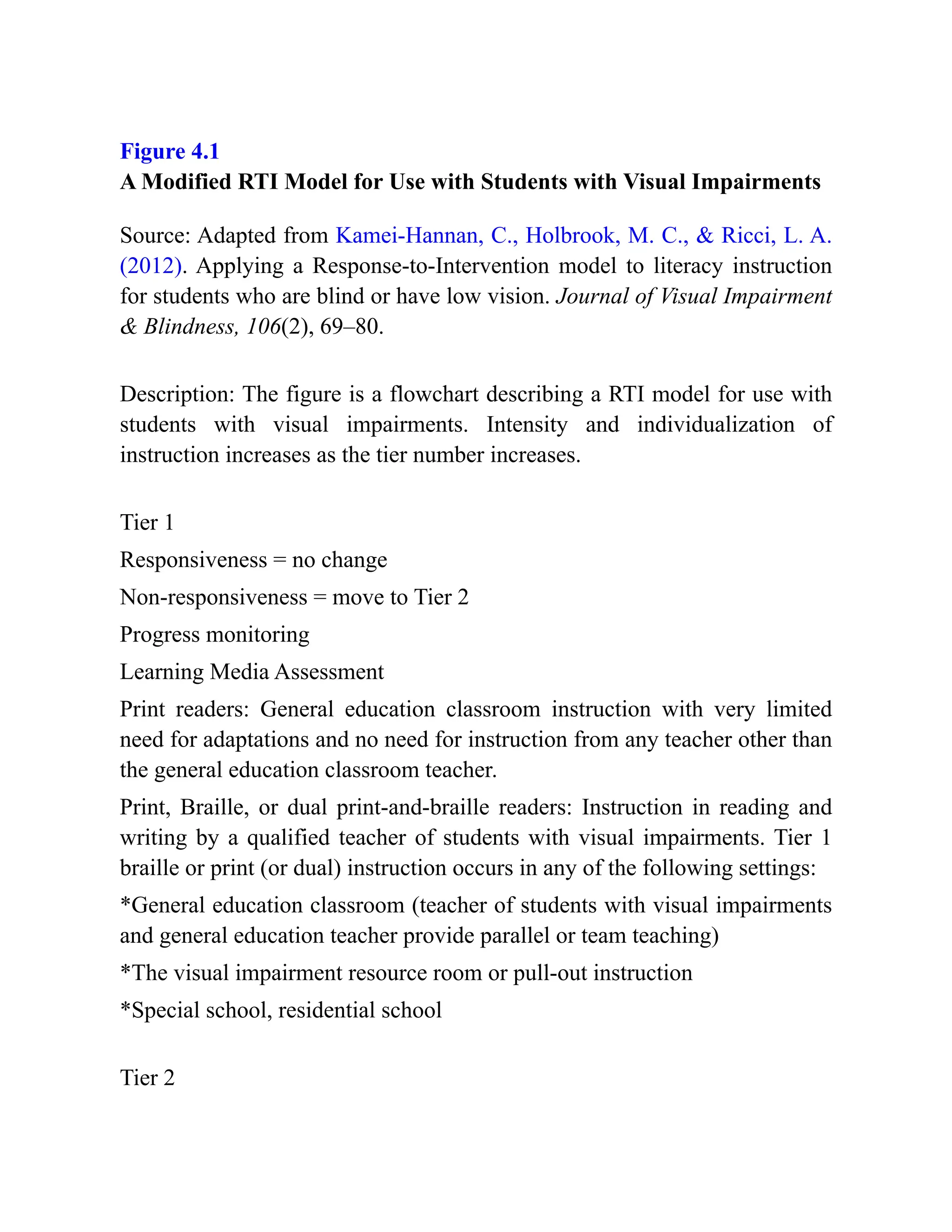 Figure 4.1
A Modified RTI Model for Use with Students with Visual Impairments
Source: Adapted from Kamei-Hannan, C., Holbrook, M. C., & Ricci, L. A.
(2012). Applying a Response-to-Intervention model to literacy instruction
for students who are blind or have low vision. Journal of Visual Impairment
& Blindness, 106(2), 69–80.
Description: The figure is a flowchart describing a RTI model for use with
students with visual impairments. Intensity and individualization of
instruction increases as the tier number increases.
Tier 1
Responsiveness = no change
Non-responsiveness = move to Tier 2
Progress monitoring
Learning Media Assessment
Print readers: General education classroom instruction with very limited
need for adaptations and no need for instruction from any teacher other than
the general education classroom teacher.
Print, Braille, or dual print-and-braille readers: Instruction in reading and
writing by a qualified teacher of students with visual impairments. Tier 1
braille or print (or dual) instruction occurs in any of the following settings:
*General education classroom (teacher of students with visual impairments
and general education teacher provide parallel or team teaching)
*The visual impairment resource room or pull-out instruction
*Special school, residential school
Tier 2
 