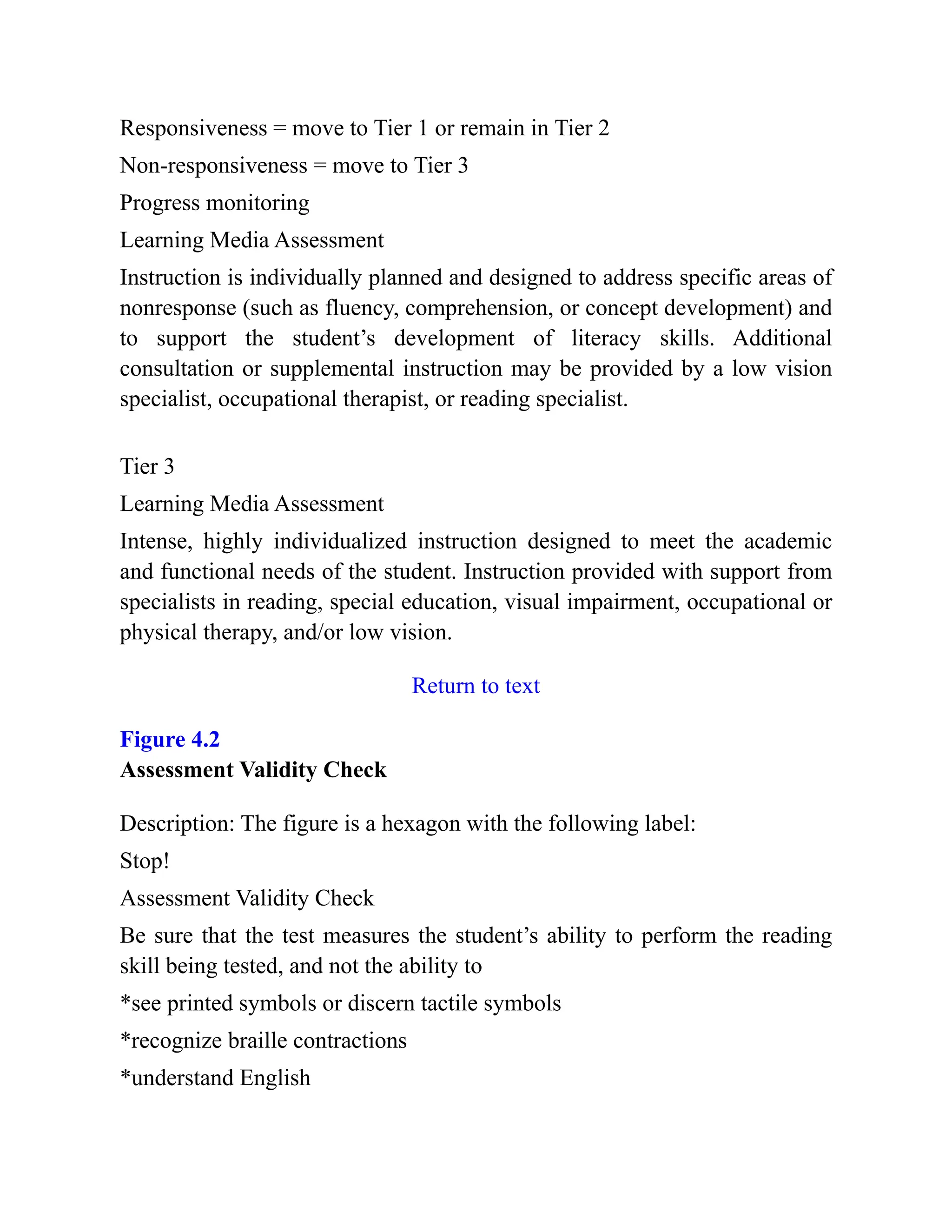 Responsiveness = move to Tier 1 or remain in Tier 2
Non-responsiveness = move to Tier 3
Progress monitoring
Learning Media Assessment
Instruction is individually planned and designed to address specific areas of
nonresponse (such as fluency, comprehension, or concept development) and
to support the student’s development of literacy skills. Additional
consultation or supplemental instruction may be provided by a low vision
specialist, occupational therapist, or reading specialist.
Tier 3
Learning Media Assessment
Intense, highly individualized instruction designed to meet the academic
and functional needs of the student. Instruction provided with support from
specialists in reading, special education, visual impairment, occupational or
physical therapy, and/or low vision.
Return to text
Figure 4.2
Assessment Validity Check
Description: The figure is a hexagon with the following label:
Stop!
Assessment Validity Check
Be sure that the test measures the student’s ability to perform the reading
skill being tested, and not the ability to
*see printed symbols or discern tactile symbols
*recognize braille contractions
*understand English
 