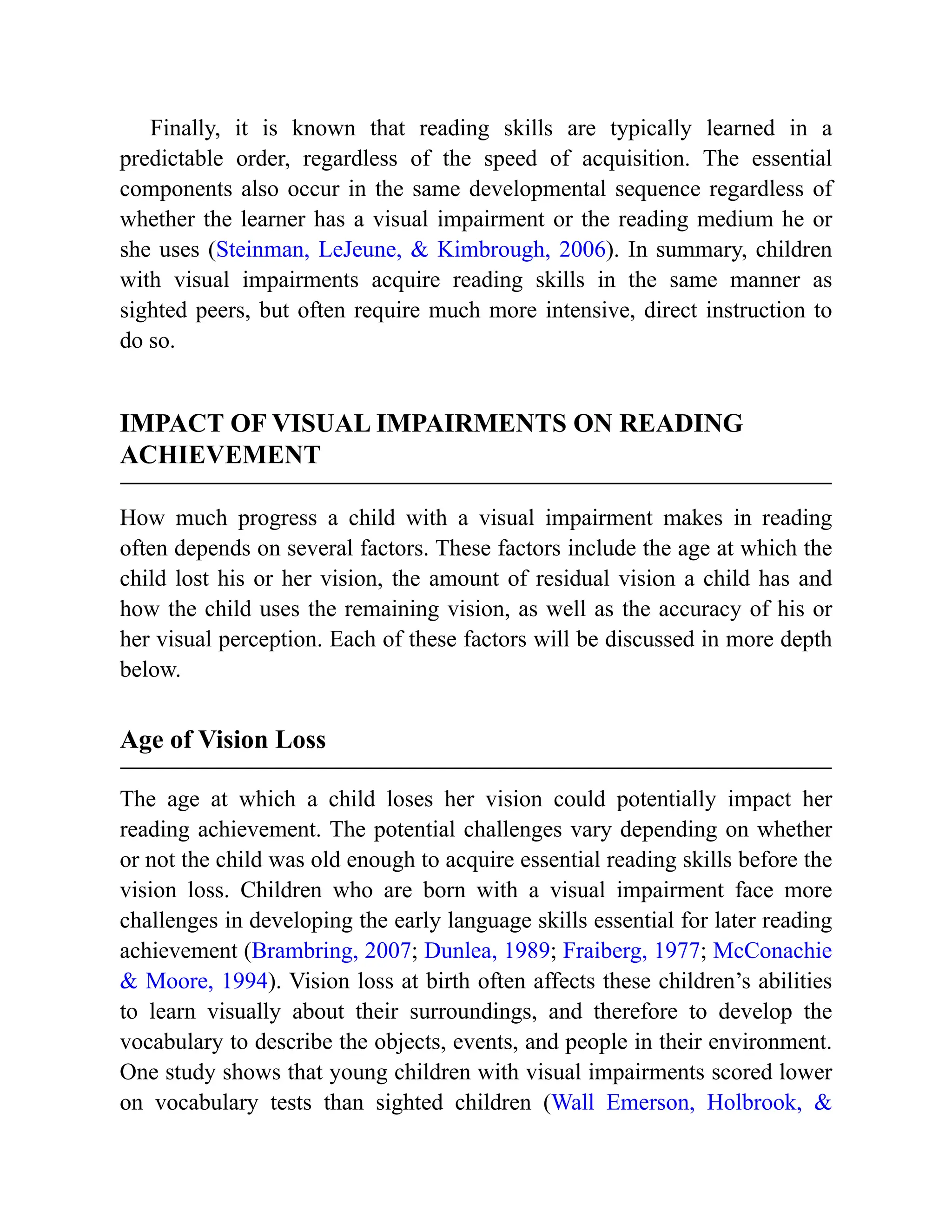 Finally, it is known that reading skills are typically learned in a
predictable order, regardless of the speed of acquisition. The essential
components also occur in the same developmental sequence regardless of
whether the learner has a visual impairment or the reading medium he or
she uses (Steinman, LeJeune, & Kimbrough, 2006). In summary, children
with visual impairments acquire reading skills in the same manner as
sighted peers, but often require much more intensive, direct instruction to
do so.
IMPACT OF VISUAL IMPAIRMENTS ON READING
ACHIEVEMENT
How much progress a child with a visual impairment makes in reading
often depends on several factors. These factors include the age at which the
child lost his or her vision, the amount of residual vision a child has and
how the child uses the remaining vision, as well as the accuracy of his or
her visual perception. Each of these factors will be discussed in more depth
below.
Age of Vision Loss
The age at which a child loses her vision could potentially impact her
reading achievement. The potential challenges vary depending on whether
or not the child was old enough to acquire essential reading skills before the
vision loss. Children who are born with a visual impairment face more
challenges in developing the early language skills essential for later reading
achievement (Brambring, 2007; Dunlea, 1989; Fraiberg, 1977; McConachie
& Moore, 1994). Vision loss at birth often affects these children’s abilities
to learn visually about their surroundings, and therefore to develop the
vocabulary to describe the objects, events, and people in their environment.
One study shows that young children with visual impairments scored lower
on vocabulary tests than sighted children (Wall Emerson, Holbrook, &
 