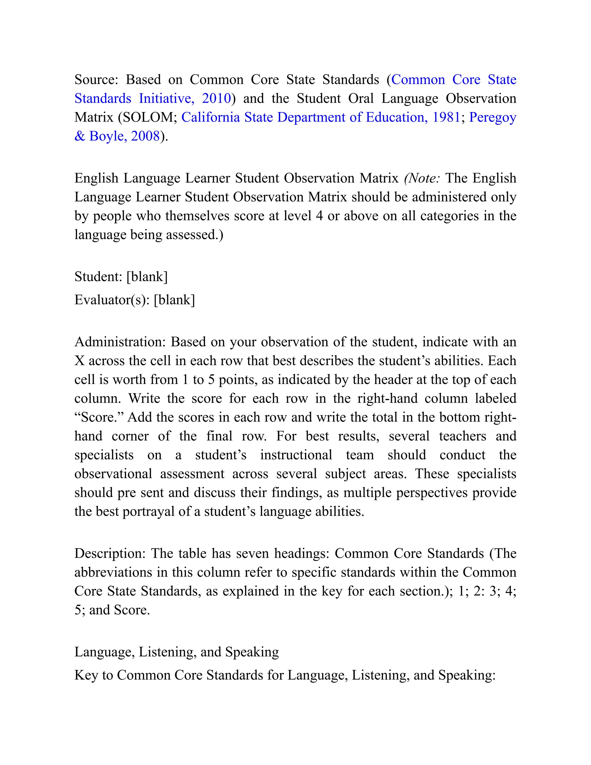Source: Based on Common Core State Standards (Common Core State
Standards Initiative, 2010) and the Student Oral Language Observation
Matrix (SOLOM; California State Department of Education, 1981; Peregoy
& Boyle, 2008).
English Language Learner Student Observation Matrix (Note: The English
Language Learner Student Observation Matrix should be administered only
by people who themselves score at level 4 or above on all categories in the
language being assessed.)
Student: [blank]
Evaluator(s): [blank]
Administration: Based on your observation of the student, indicate with an
X across the cell in each row that best describes the student’s abilities. Each
cell is worth from 1 to 5 points, as indicated by the header at the top of each
column. Write the score for each row in the right-hand column labeled
“Score.” Add the scores in each row and write the total in the bottom right-
hand corner of the final row. For best results, several teachers and
specialists on a student’s instructional team should conduct the
observational assessment across several subject areas. These specialists
should pre sent and discuss their findings, as multiple perspectives provide
the best portrayal of a student’s language abilities.
Description: The table has seven headings: Common Core Standards (The
abbreviations in this column refer to specific standards within the Common
Core State Standards, as explained in the key for each section.); 1; 2: 3; 4;
5; and Score.
Language, Listening, and Speaking
Key to Common Core Standards for Language, Listening, and Speaking:
 