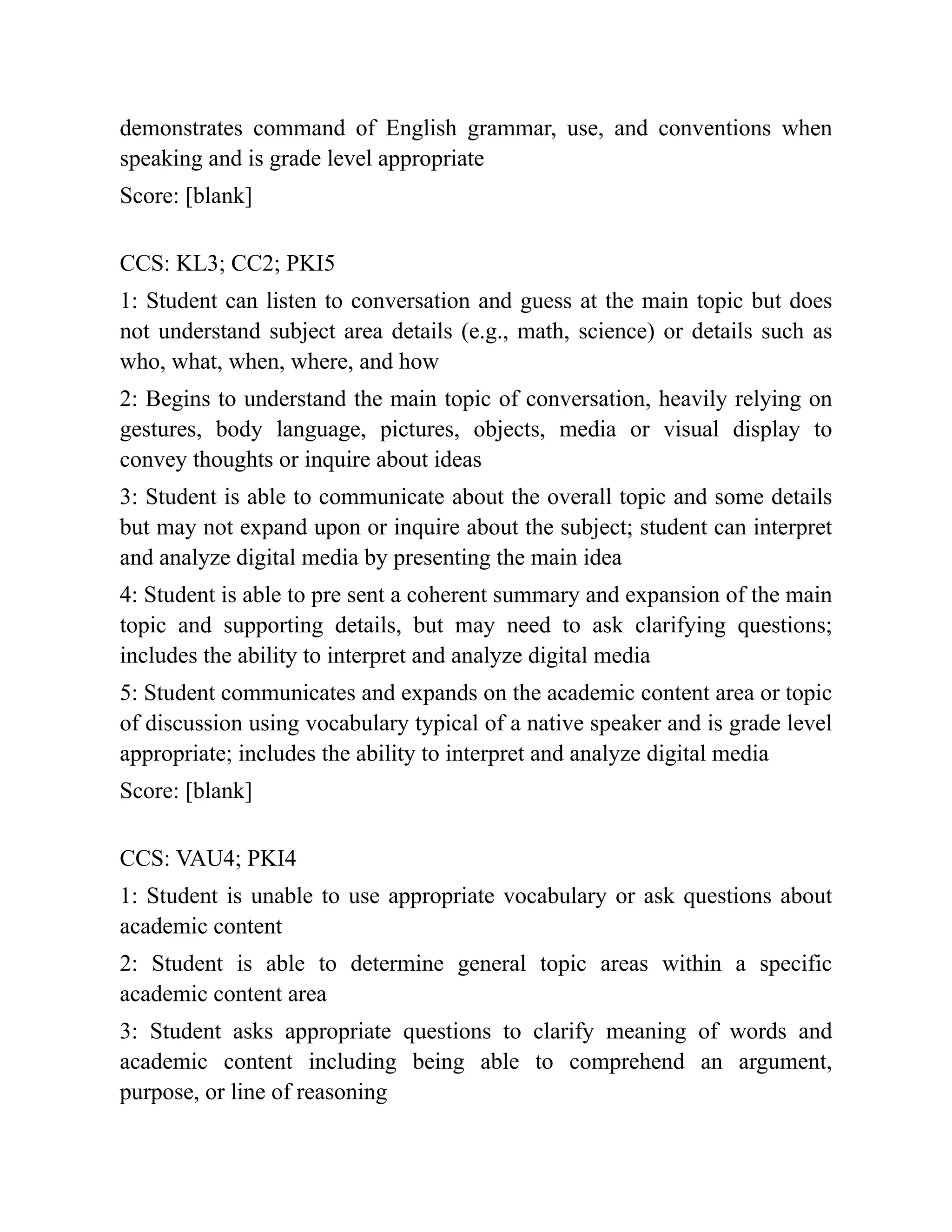 demonstrates command of English grammar, use, and conventions when
speaking and is grade level appropriate
Score: [blank]
CCS: KL3; CC2; PKI5
1: Student can listen to conversation and guess at the main topic but does
not understand subject area details (e.g., math, science) or details such as
who, what, when, where, and how
2: Begins to understand the main topic of conversation, heavily relying on
gestures, body language, pictures, objects, media or visual display to
convey thoughts or inquire about ideas
3: Student is able to communicate about the overall topic and some details
but may not expand upon or inquire about the subject; student can interpret
and analyze digital media by presenting the main idea
4: Student is able to pre sent a coherent summary and expansion of the main
topic and supporting details, but may need to ask clarifying questions;
includes the ability to interpret and analyze digital media
5: Student communicates and expands on the academic content area or topic
of discussion using vocabulary typical of a native speaker and is grade level
appropriate; includes the ability to interpret and analyze digital media
Score: [blank]
CCS: VAU4; PKI4
1: Student is unable to use appropriate vocabulary or ask questions about
academic content
2: Student is able to determine general topic areas within a specific
academic content area
3: Student asks appropriate questions to clarify meaning of words and
academic content including being able to comprehend an argument,
purpose, or line of reasoning
 