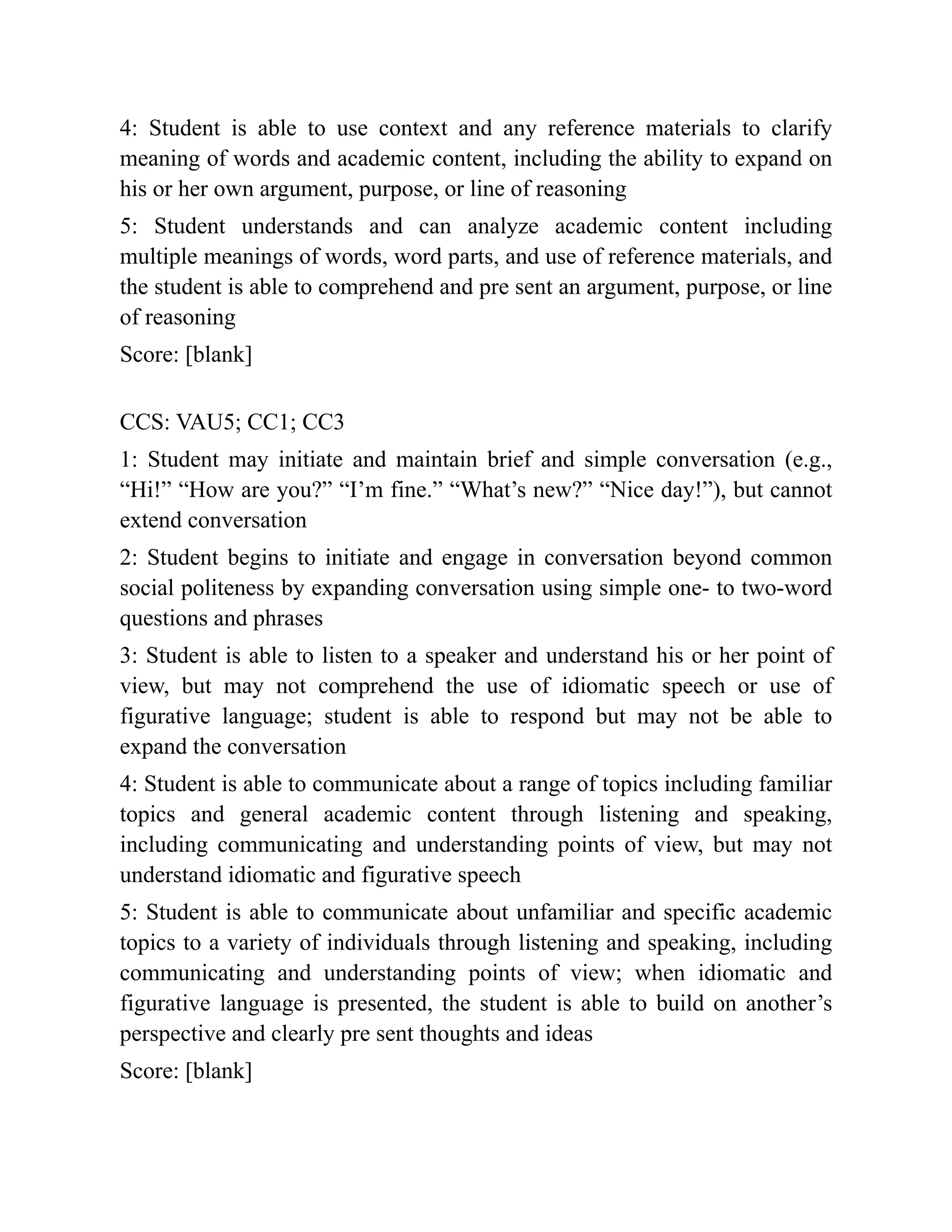 4: Student is able to use context and any reference materials to clarify
meaning of words and academic content, including the ability to expand on
his or her own argument, purpose, or line of reasoning
5: Student understands and can analyze academic content including
multiple meanings of words, word parts, and use of reference materials, and
the student is able to comprehend and pre sent an argument, purpose, or line
of reasoning
Score: [blank]
CCS: VAU5; CC1; CC3
1: Student may initiate and maintain brief and simple conversation (e.g.,
“Hi!” “How are you?” “I’m fine.” “What’s new?” “Nice day!”), but cannot
extend conversation
2: Student begins to initiate and engage in conversation beyond common
social politeness by expanding conversation using simple one- to two-word
questions and phrases
3: Student is able to listen to a speaker and understand his or her point of
view, but may not comprehend the use of idiomatic speech or use of
figurative language; student is able to respond but may not be able to
expand the conversation
4: Student is able to communicate about a range of topics including familiar
topics and general academic content through listening and speaking,
including communicating and understanding points of view, but may not
understand idiomatic and figurative speech
5: Student is able to communicate about unfamiliar and specific academic
topics to a variety of individuals through listening and speaking, including
communicating and understanding points of view; when idiomatic and
figurative language is presented, the student is able to build on another’s
perspective and clearly pre sent thoughts and ideas
Score: [blank]
 
