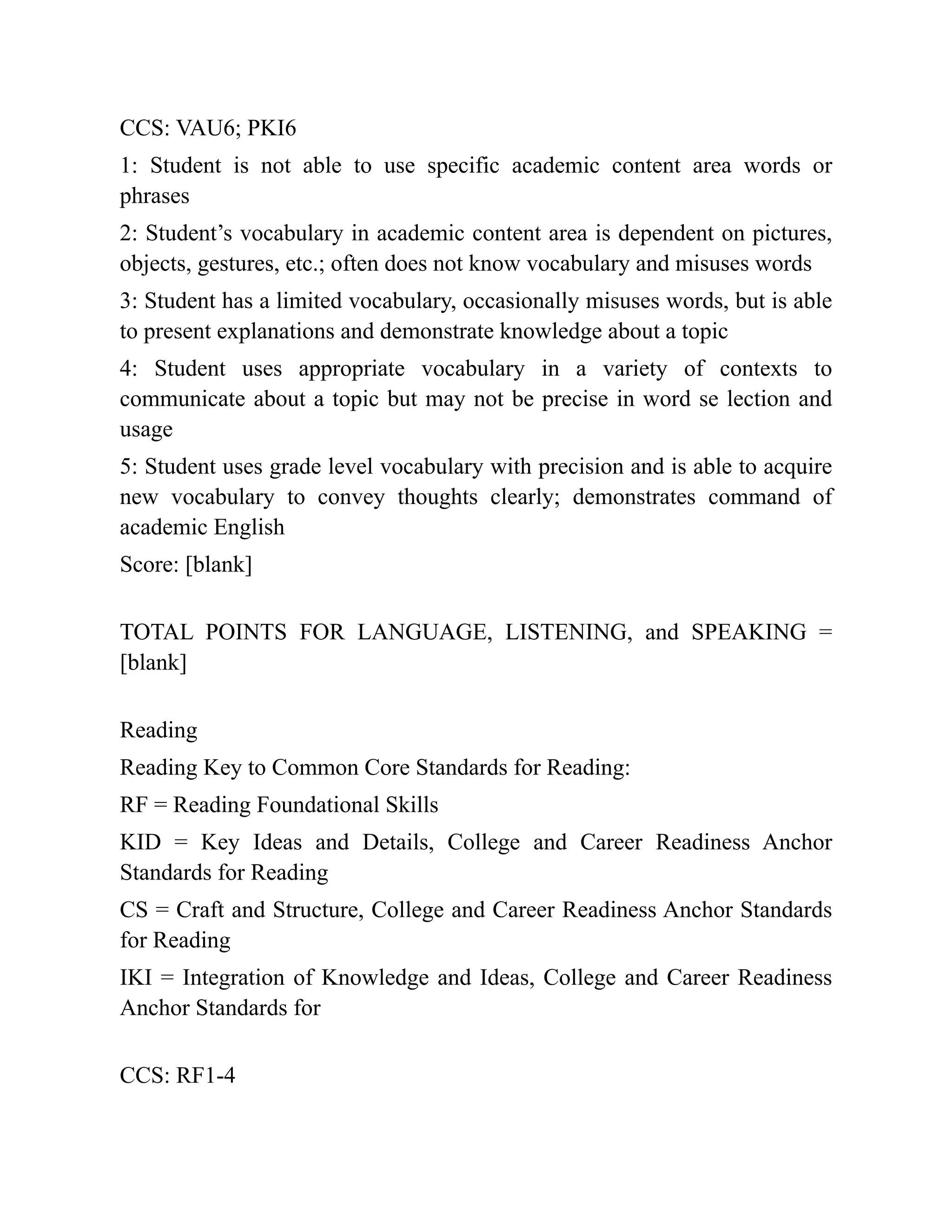 CCS: VAU6; PKI6
1: Student is not able to use specific academic content area words or
phrases
2: Student’s vocabulary in academic content area is dependent on pictures,
objects, gestures, etc.; often does not know vocabulary and misuses words
3: Student has a limited vocabulary, occasionally misuses words, but is able
to present explanations and demonstrate knowledge about a topic
4: Student uses appropriate vocabulary in a variety of contexts to
communicate about a topic but may not be precise in word se lection and
usage
5: Student uses grade level vocabulary with precision and is able to acquire
new vocabulary to convey thoughts clearly; demonstrates command of
academic English
Score: [blank]
TOTAL POINTS FOR LANGUAGE, LISTENING, and SPEAKING =
[blank]
Reading
Reading Key to Common Core Standards for Reading:
RF = Reading Foundational Skills
KID = Key Ideas and Details, College and Career Readiness Anchor
Standards for Reading
CS = Craft and Structure, College and Career Readiness Anchor Standards
for Reading
IKI = Integration of Knowledge and Ideas, College and Career Readiness
Anchor Standards for
CCS: RF1-4
 