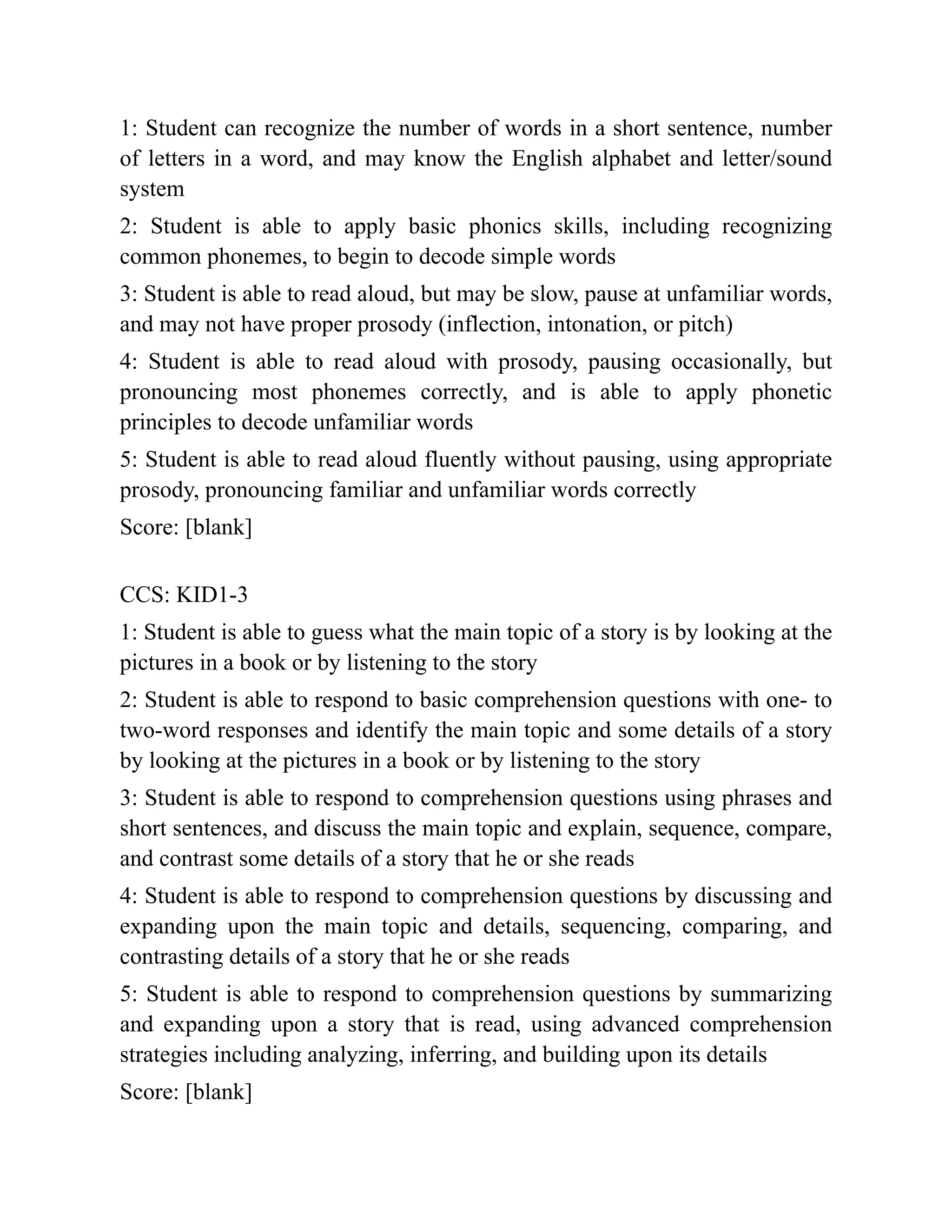 1: Student can recognize the number of words in a short sentence, number
of letters in a word, and may know the English alphabet and letter/sound
system
2: Student is able to apply basic phonics skills, including recognizing
common phonemes, to begin to decode simple words
3: Student is able to read aloud, but may be slow, pause at unfamiliar words,
and may not have proper prosody (inflection, intonation, or pitch)
4: Student is able to read aloud with prosody, pausing occasionally, but
pronouncing most phonemes correctly, and is able to apply phonetic
principles to decode unfamiliar words
5: Student is able to read aloud fluently without pausing, using appropriate
prosody, pronouncing familiar and unfamiliar words correctly
Score: [blank]
CCS: KID1-3
1: Student is able to guess what the main topic of a story is by looking at the
pictures in a book or by listening to the story
2: Student is able to respond to basic comprehension questions with one- to
two-word responses and identify the main topic and some details of a story
by looking at the pictures in a book or by listening to the story
3: Student is able to respond to comprehension questions using phrases and
short sentences, and discuss the main topic and explain, sequence, compare,
and contrast some details of a story that he or she reads
4: Student is able to respond to comprehension questions by discussing and
expanding upon the main topic and details, sequencing, comparing, and
contrasting details of a story that he or she reads
5: Student is able to respond to comprehension questions by summarizing
and expanding upon a story that is read, using advanced comprehension
strategies including analyzing, inferring, and building upon its details
Score: [blank]
 