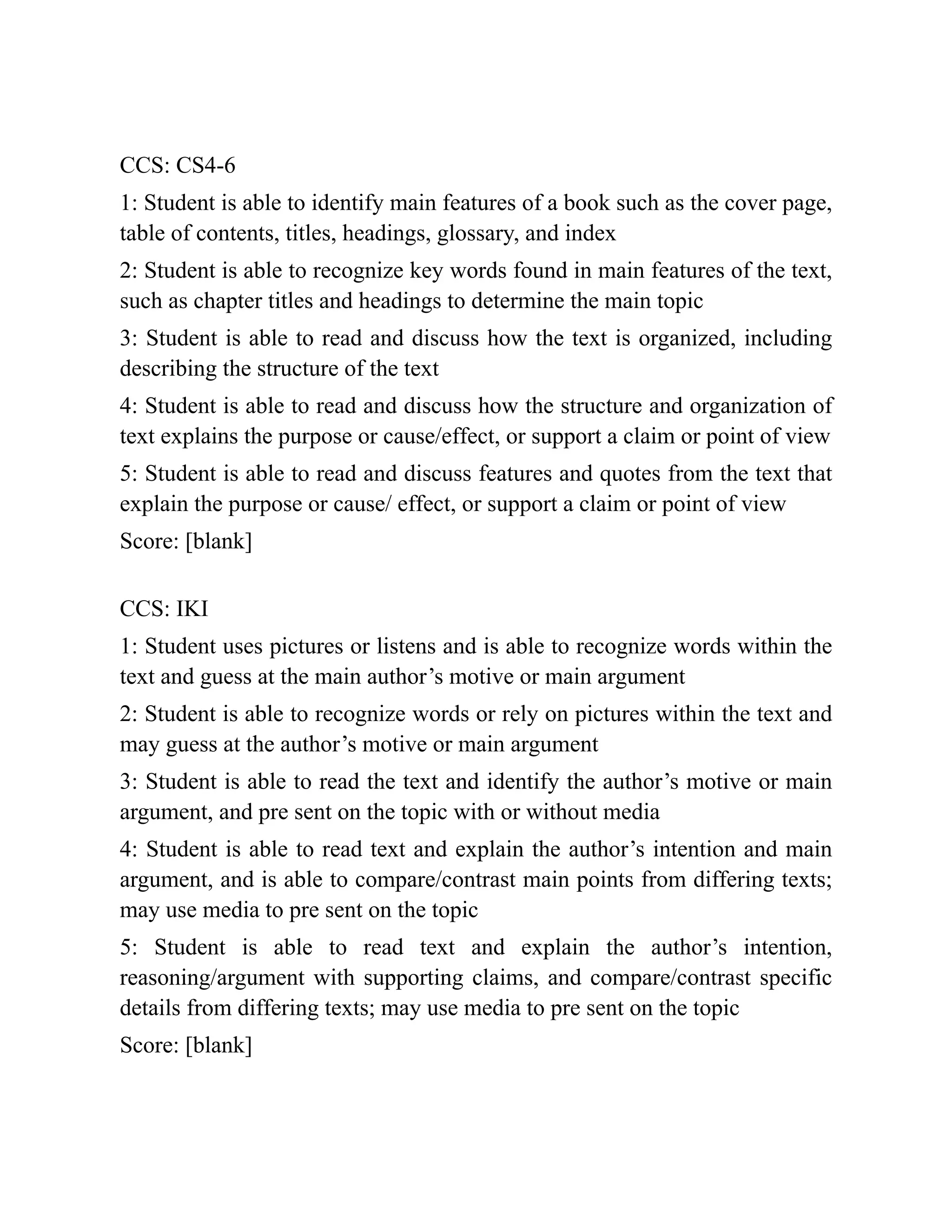 CCS: CS4-6
1: Student is able to identify main features of a book such as the cover page,
table of contents, titles, headings, glossary, and index
2: Student is able to recognize key words found in main features of the text,
such as chapter titles and headings to determine the main topic
3: Student is able to read and discuss how the text is organized, including
describing the structure of the text
4: Student is able to read and discuss how the structure and organization of
text explains the purpose or cause/effect, or support a claim or point of view
5: Student is able to read and discuss features and quotes from the text that
explain the purpose or cause/ effect, or support a claim or point of view
Score: [blank]
CCS: IKI
1: Student uses pictures or listens and is able to recognize words within the
text and guess at the main author’s motive or main argument
2: Student is able to recognize words or rely on pictures within the text and
may guess at the author’s motive or main argument
3: Student is able to read the text and identify the author’s motive or main
argument, and pre sent on the topic with or without media
4: Student is able to read text and explain the author’s intention and main
argument, and is able to compare/contrast main points from differing texts;
may use media to pre sent on the topic
5: Student is able to read text and explain the author’s intention,
reasoning/argument with supporting claims, and compare/contrast specific
details from differing texts; may use media to pre sent on the topic
Score: [blank]
 