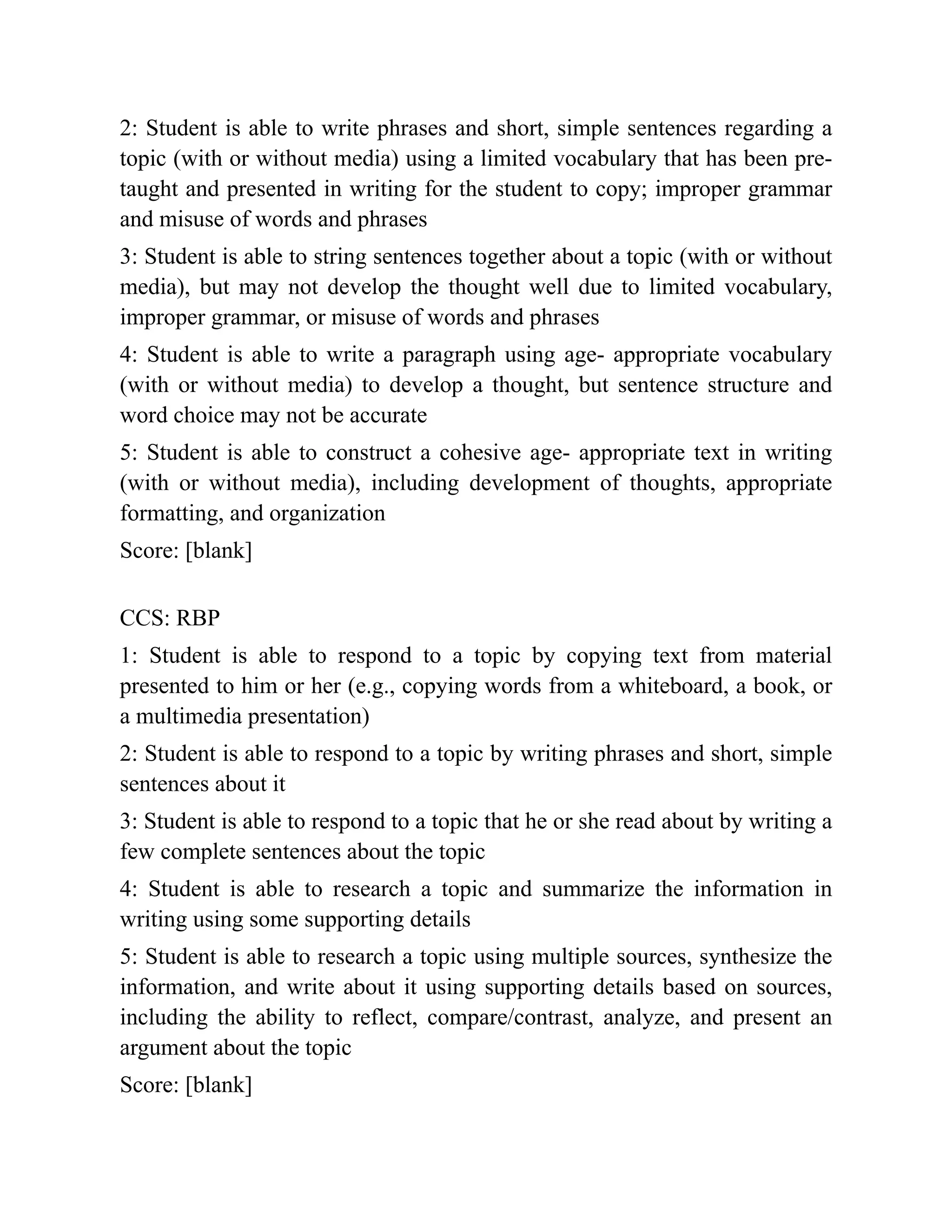 2: Student is able to write phrases and short, simple sentences regarding a
topic (with or without media) using a limited vocabulary that has been pre-
taught and presented in writing for the student to copy; improper grammar
and misuse of words and phrases
3: Student is able to string sentences together about a topic (with or without
media), but may not develop the thought well due to limited vocabulary,
improper grammar, or misuse of words and phrases
4: Student is able to write a paragraph using age- appropriate vocabulary
(with or without media) to develop a thought, but sentence structure and
word choice may not be accurate
5: Student is able to construct a cohesive age- appropriate text in writing
(with or without media), including development of thoughts, appropriate
formatting, and organization
Score: [blank]
CCS: RBP
1: Student is able to respond to a topic by copying text from material
presented to him or her (e.g., copying words from a whiteboard, a book, or
a multimedia presentation)
2: Student is able to respond to a topic by writing phrases and short, simple
sentences about it
3: Student is able to respond to a topic that he or she read about by writing a
few complete sentences about the topic
4: Student is able to research a topic and summarize the information in
writing using some supporting details
5: Student is able to research a topic using multiple sources, synthesize the
information, and write about it using supporting details based on sources,
including the ability to reflect, compare/contrast, analyze, and present an
argument about the topic
Score: [blank]
 