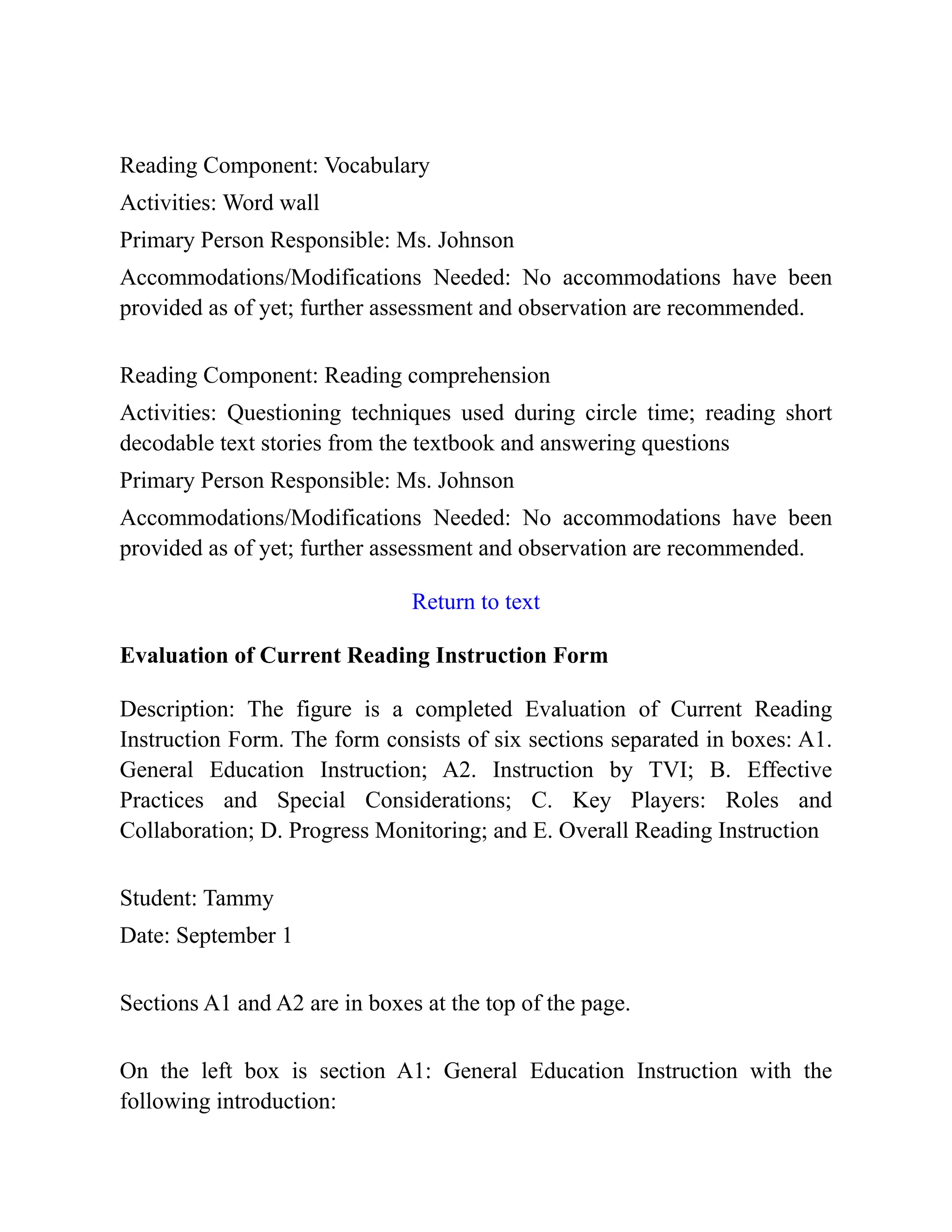 Reading Component: Vocabulary
Activities: Word wall
Primary Person Responsible: Ms. Johnson
Accommodations/Modifications Needed: No accommodations have been
provided as of yet; further assessment and observation are recommended.
Reading Component: Reading comprehension
Activities: Questioning techniques used during circle time; reading short
decodable text stories from the textbook and answering questions
Primary Person Responsible: Ms. Johnson
Accommodations/Modifications Needed: No accommodations have been
provided as of yet; further assessment and observation are recommended.
Return to text
Evaluation of Current Reading Instruction Form
Description: The figure is a completed Evaluation of Current Reading
Instruction Form. The form consists of six sections separated in boxes: A1.
General Education Instruction; A2. Instruction by TVI; B. Effective
Practices and Special Considerations; C. Key Players: Roles and
Collaboration; D. Progress Monitoring; and E. Overall Reading Instruction
Student: Tammy
Date: September 1
Sections A1 and A2 are in boxes at the top of the page.
On the left box is section A1: General Education Instruction with the
following introduction:
 