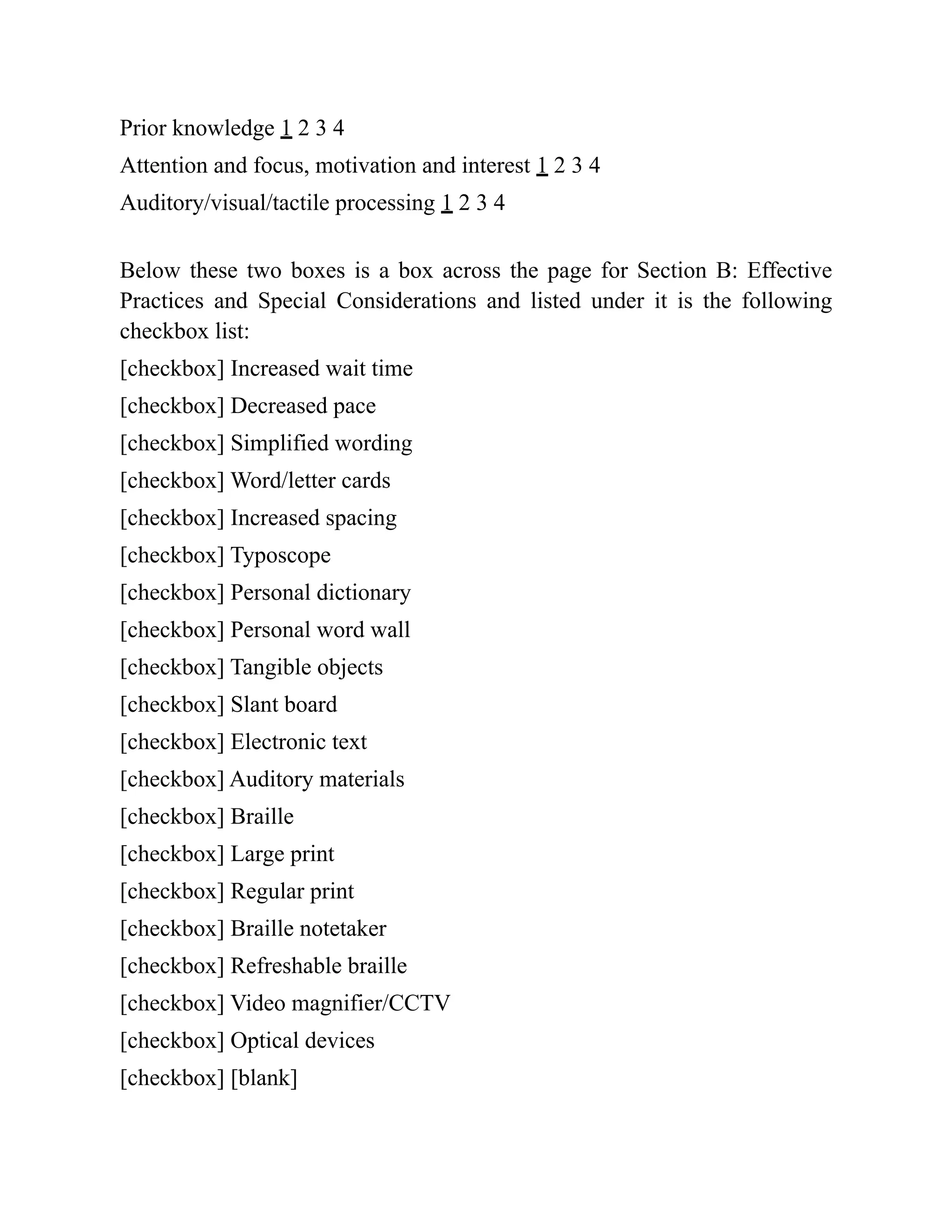 Prior knowledge 1 2 3 4
Attention and focus, motivation and interest 1 2 3 4
Auditory/visual/tactile processing 1 2 3 4
Below these two boxes is a box across the page for Section B: Effective
Practices and Special Considerations and listed under it is the following
checkbox list:
[checkbox] Increased wait time
[checkbox] Decreased pace
[checkbox] Simplified wording
[checkbox] Word/letter cards
[checkbox] Increased spacing
[checkbox] Typoscope
[checkbox] Personal dictionary
[checkbox] Personal word wall
[checkbox] Tangible objects
[checkbox] Slant board
[checkbox] Electronic text
[checkbox] Auditory materials
[checkbox] Braille
[checkbox] Large print
[checkbox] Regular print
[checkbox] Braille notetaker
[checkbox] Refreshable braille
[checkbox] Video magnifier/CCTV
[checkbox] Optical devices
[checkbox] [blank]
 
