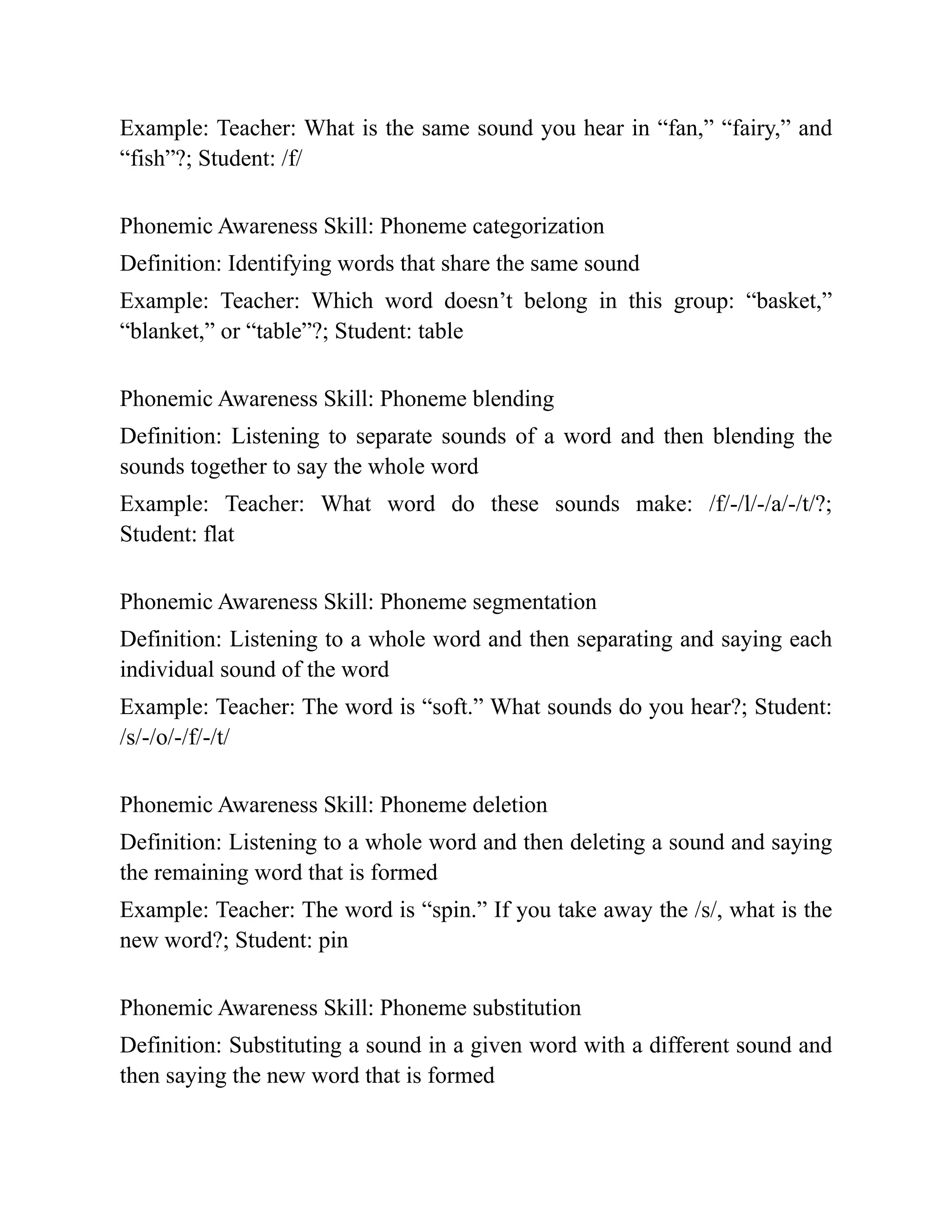 Example: Teacher: What is the same sound you hear in “fan,” “fairy,” and
“fish”?; Student: /f/
Phonemic Awareness Skill: Phoneme categorization
Definition: Identifying words that share the same sound
Example: Teacher: Which word doesn’t belong in this group: “basket,”
“blanket,” or “table”?; Student: table
Phonemic Awareness Skill: Phoneme blending
Definition: Listening to separate sounds of a word and then blending the
sounds together to say the whole word
Example: Teacher: What word do these sounds make: /f/-/l/-/a/-/t/?;
Student: flat
Phonemic Awareness Skill: Phoneme segmentation
Definition: Listening to a whole word and then separating and saying each
individual sound of the word
Example: Teacher: The word is “soft.” What sounds do you hear?; Student:
/s/-/o/-/f/-/t/
Phonemic Awareness Skill: Phoneme deletion
Definition: Listening to a whole word and then deleting a sound and saying
the remaining word that is formed
Example: Teacher: The word is “spin.” If you take away the /s/, what is the
new word?; Student: pin
Phonemic Awareness Skill: Phoneme substitution
Definition: Substituting a sound in a given word with a different sound and
then saying the new word that is formed
 