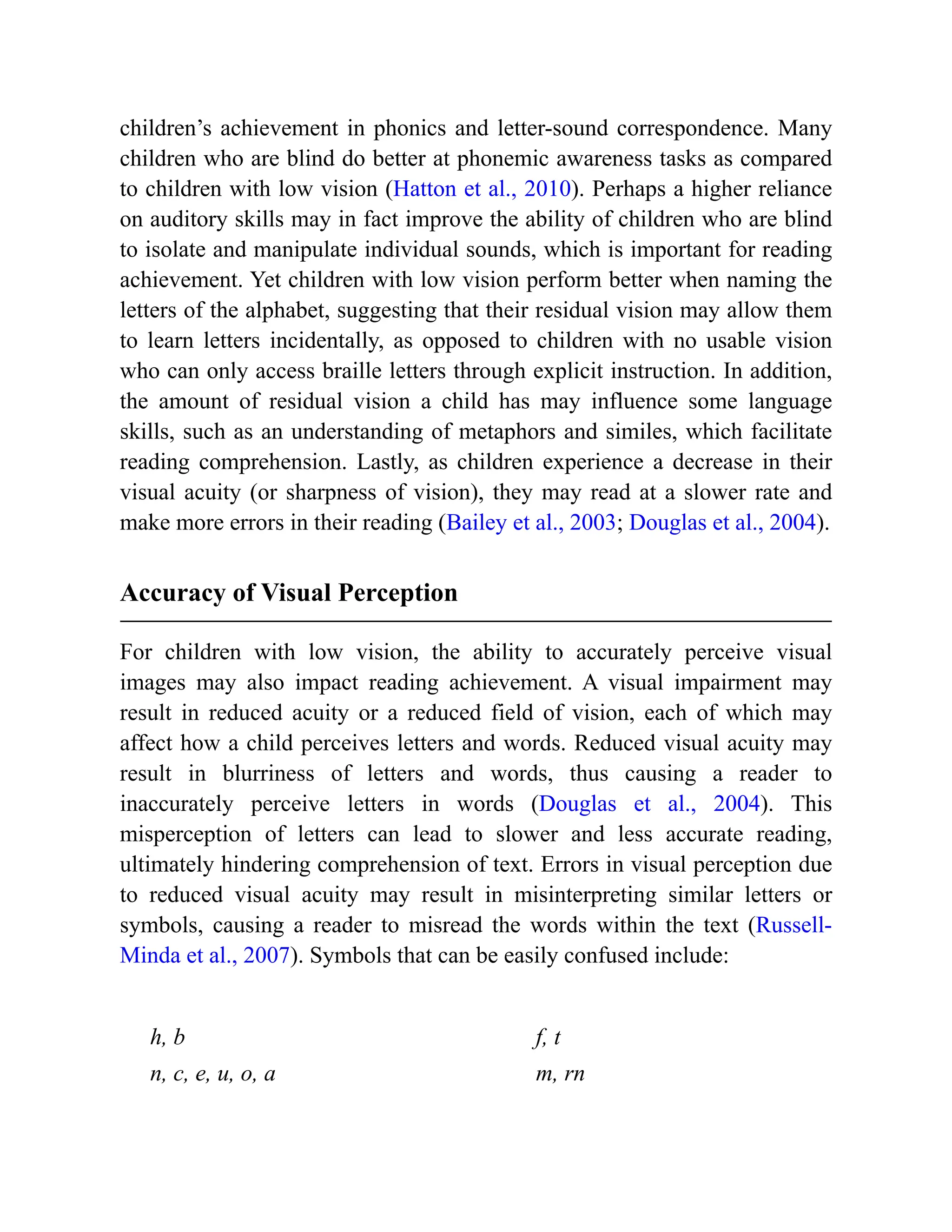 children’s achievement in phonics and letter-sound correspondence. Many
children who are blind do better at phonemic awareness tasks as compared
to children with low vision (Hatton et al., 2010). Perhaps a higher reliance
on auditory skills may in fact improve the ability of children who are blind
to isolate and manipulate individual sounds, which is important for reading
achievement. Yet children with low vision perform better when naming the
letters of the alphabet, suggesting that their residual vision may allow them
to learn letters incidentally, as opposed to children with no usable vision
who can only access braille letters through explicit instruction. In addition,
the amount of residual vision a child has may influence some language
skills, such as an understanding of metaphors and similes, which facilitate
reading comprehension. Lastly, as children experience a decrease in their
visual acuity (or sharpness of vision), they may read at a slower rate and
make more errors in their reading (Bailey et al., 2003; Douglas et al., 2004).
Accuracy of Visual Perception
For children with low vision, the ability to accurately perceive visual
images may also impact reading achievement. A visual impairment may
result in reduced acuity or a reduced field of vision, each of which may
affect how a child perceives letters and words. Reduced visual acuity may
result in blurriness of letters and words, thus causing a reader to
inaccurately perceive letters in words (Douglas et al., 2004). This
misperception of letters can lead to slower and less accurate reading,
ultimately hindering comprehension of text. Errors in visual perception due
to reduced visual acuity may result in misinterpreting similar letters or
symbols, causing a reader to misread the words within the text (Russell-
Minda et al., 2007). Symbols that can be easily confused include:
h, b f, t
n, c, e, u, o, a m, rn
 