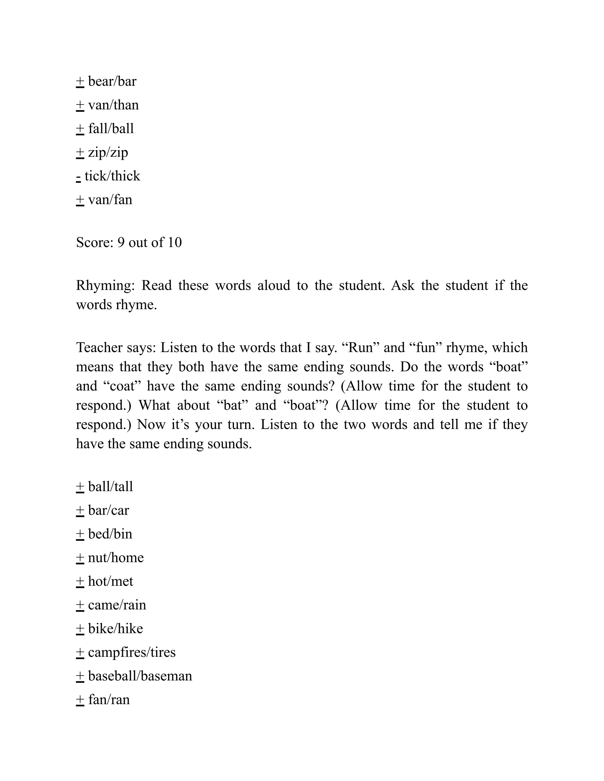 + bear/bar
+ van/than
+ fall/ball
+ zip/zip
- tick/thick
+ van/fan
Score: 9 out of 10
Rhyming: Read these words aloud to the student. Ask the student if the
words rhyme.
Teacher says: Listen to the words that I say. “Run” and “fun” rhyme, which
means that they both have the same ending sounds. Do the words “boat”
and “coat” have the same ending sounds? (Allow time for the student to
respond.) What about “bat” and “boat”? (Allow time for the student to
respond.) Now it’s your turn. Listen to the two words and tell me if they
have the same ending sounds.
+ ball/tall
+ bar/car
+ bed/bin
+ nut/home
+ hot/met
+ came/rain
+ bike/hike
+ campfires/tires
+ baseball/baseman
+ fan/ran
 
