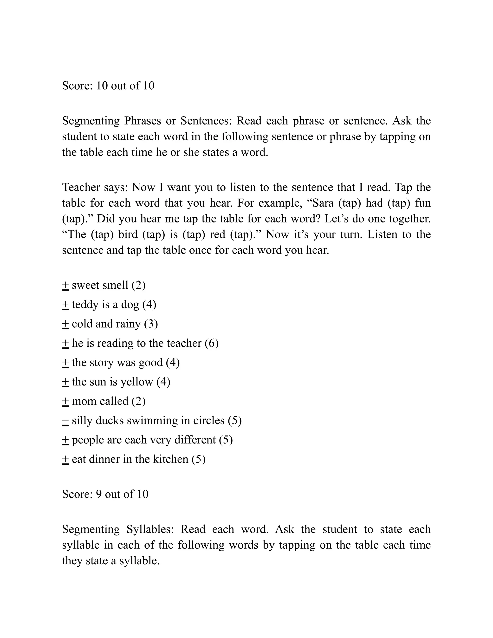 Score: 10 out of 10
Segmenting Phrases or Sentences: Read each phrase or sentence. Ask the
student to state each word in the following sentence or phrase by tapping on
the table each time he or she states a word.
Teacher says: Now I want you to listen to the sentence that I read. Tap the
table for each word that you hear. For example, “Sara (tap) had (tap) fun
(tap).” Did you hear me tap the table for each word? Let’s do one together.
“The (tap) bird (tap) is (tap) red (tap).” Now it’s your turn. Listen to the
sentence and tap the table once for each word you hear.
+ sweet smell (2)
+ teddy is a dog (4)
+ cold and rainy (3)
+ he is reading to the teacher (6)
+ the story was good (4)
+ the sun is yellow (4)
+ mom called (2)
− silly ducks swimming in circles (5)
+ people are each very different (5)
+ eat dinner in the kitchen (5)
Score: 9 out of 10
Segmenting Syllables: Read each word. Ask the student to state each
syllable in each of the following words by tapping on the table each time
they state a syllable.
 