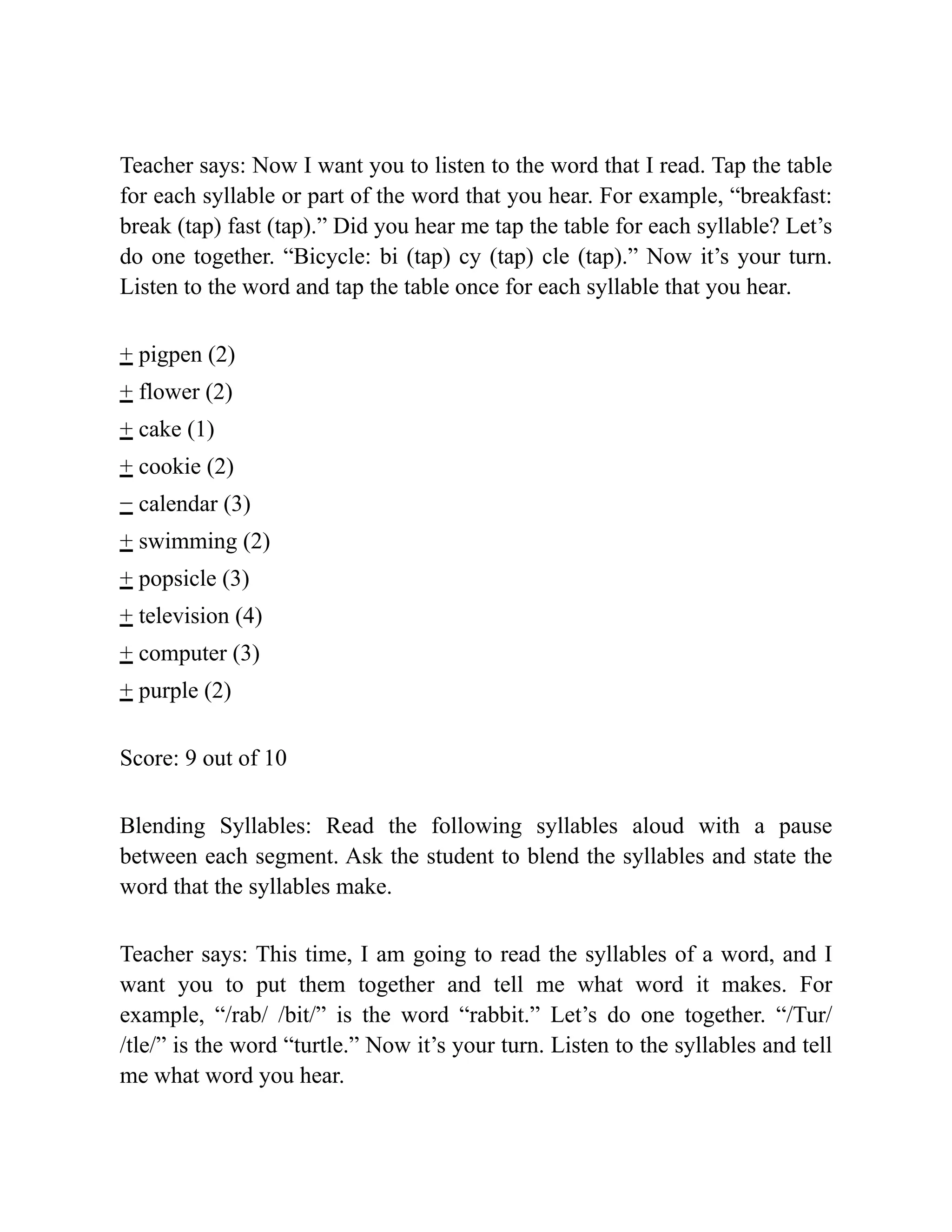 Teacher says: Now I want you to listen to the word that I read. Tap the table
for each syllable or part of the word that you hear. For example, “breakfast:
break (tap) fast (tap).” Did you hear me tap the table for each syllable? Let’s
do one together. “Bicycle: bi (tap) cy (tap) cle (tap).” Now it’s your turn.
Listen to the word and tap the table once for each syllable that you hear.
+ pigpen (2)
+ flower (2)
+ cake (1)
+ cookie (2)
− calendar (3)
+ swimming (2)
+ popsicle (3)
+ television (4)
+ computer (3)
+ purple (2)
Score: 9 out of 10
Blending Syllables: Read the following syllables aloud with a pause
between each segment. Ask the student to blend the syllables and state the
word that the syllables make.
Teacher says: This time, I am going to read the syllables of a word, and I
want you to put them together and tell me what word it makes. For
example, “/rab/ /bit/” is the word “rabbit.” Let’s do one together. “/Tur/
/tle/” is the word “turtle.” Now it’s your turn. Listen to the syllables and tell
me what word you hear.
 