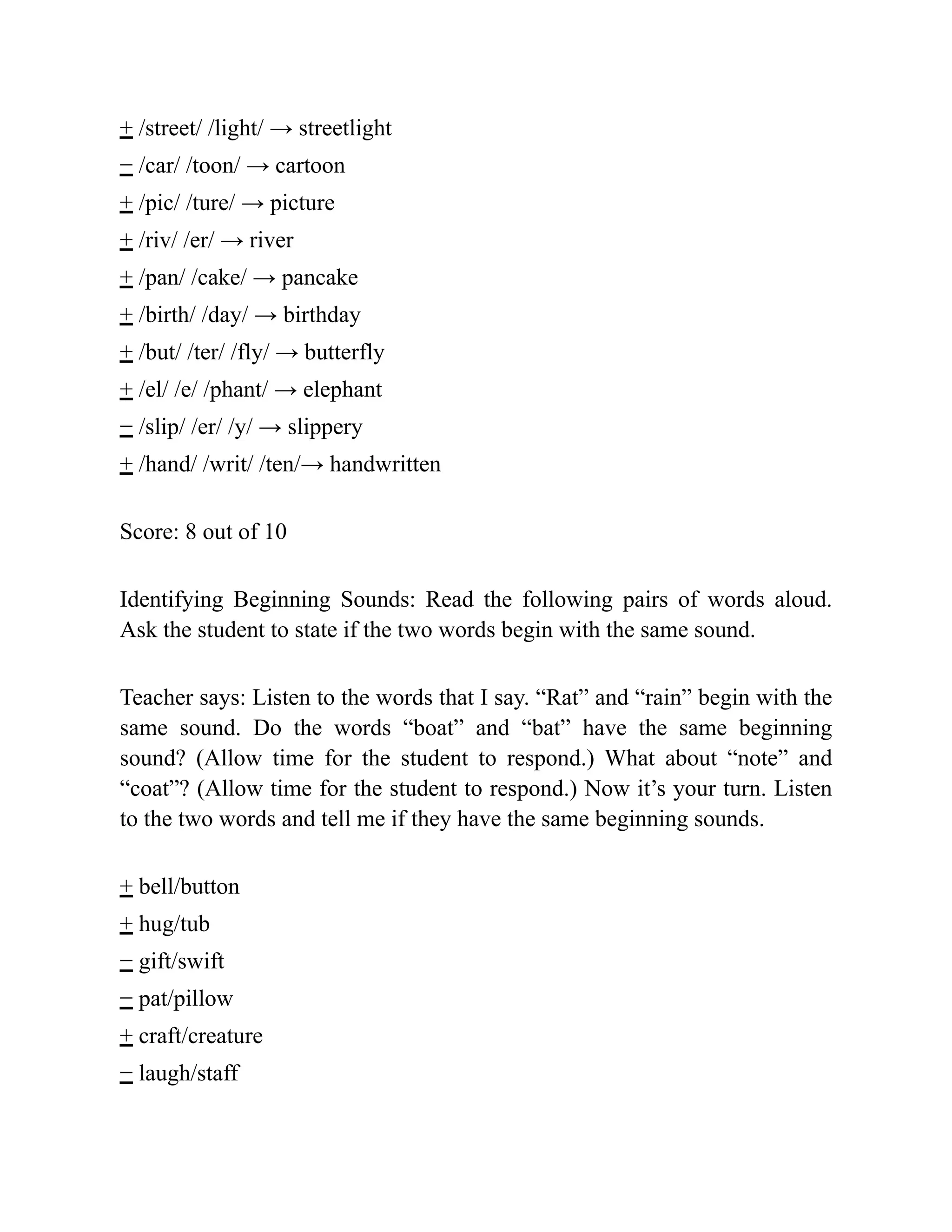 + /street/ /light/ → streetlight
− /car/ /toon/ → cartoon
+ /pic/ /ture/ → picture
+ /riv/ /er/ → river
+ /pan/ /cake/ → pancake
+ /birth/ /day/ → birthday
+ /but/ /ter/ /fly/ → butterfly
+ /el/ /e/ /phant/ → elephant
− /slip/ /er/ /y/ → slippery
+ /hand/ /writ/ /ten/→ handwritten
Score: 8 out of 10
Identifying Beginning Sounds: Read the following pairs of words aloud.
Ask the student to state if the two words begin with the same sound.
Teacher says: Listen to the words that I say. “Rat” and “rain” begin with the
same sound. Do the words “boat” and “bat” have the same beginning
sound? (Allow time for the student to respond.) What about “note” and
“coat”? (Allow time for the student to respond.) Now it’s your turn. Listen
to the two words and tell me if they have the same beginning sounds.
+ bell/button
+ hug/tub
− gift/swift
− pat/pillow
+ craft/creature
− laugh/staff
 
