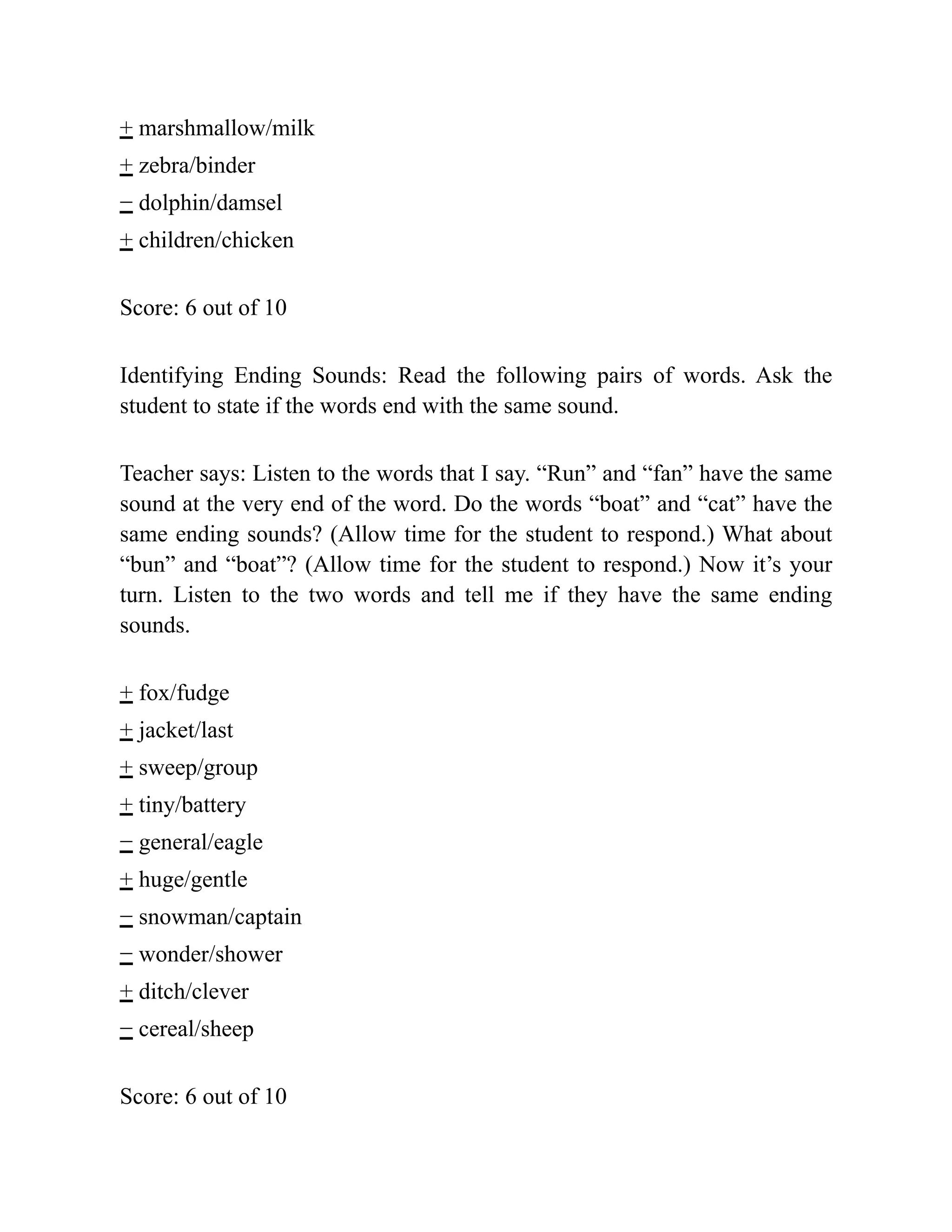 + marshmallow/milk
+ zebra/binder
− dolphin/damsel
+ children/chicken
Score: 6 out of 10
Identifying Ending Sounds: Read the following pairs of words. Ask the
student to state if the words end with the same sound.
Teacher says: Listen to the words that I say. “Run” and “fan” have the same
sound at the very end of the word. Do the words “boat” and “cat” have the
same ending sounds? (Allow time for the student to respond.) What about
“bun” and “boat”? (Allow time for the student to respond.) Now it’s your
turn. Listen to the two words and tell me if they have the same ending
sounds.
+ fox/fudge
+ jacket/last
+ sweep/group
+ tiny/battery
− general/eagle
+ huge/gentle
− snowman/captain
− wonder/shower
+ ditch/clever
− cereal/sheep
Score: 6 out of 10
 
