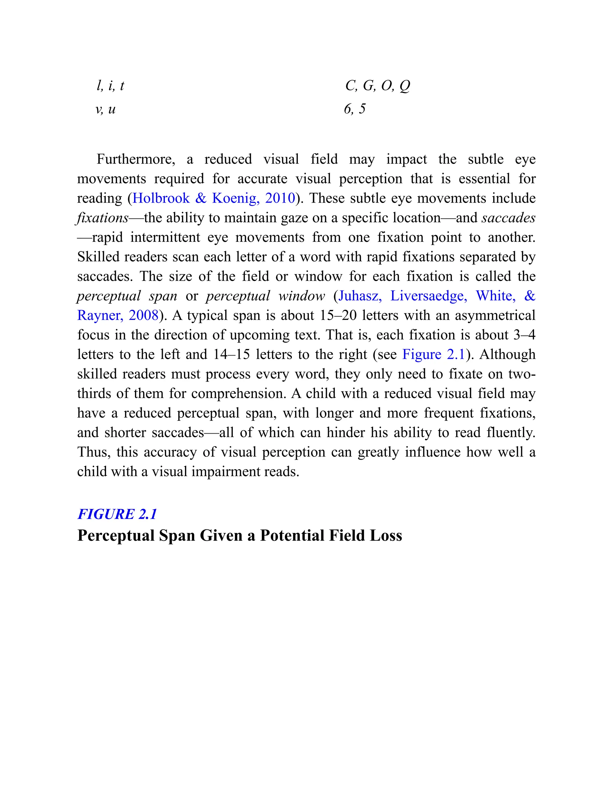 l, i, t C, G, O, Q
v, u 6, 5
Furthermore, a reduced visual field may impact the subtle eye
movements required for accurate visual perception that is essential for
reading (Holbrook & Koenig, 2010). These subtle eye movements include
fixations—the ability to maintain gaze on a specific location—and saccades
—rapid intermittent eye movements from one fixation point to another.
Skilled readers scan each letter of a word with rapid fixations separated by
saccades. The size of the field or window for each fixation is called the
perceptual span or perceptual window (Juhasz, Liversaedge, White, &
Rayner, 2008). A typical span is about 15–20 letters with an asymmetrical
focus in the direction of upcoming text. That is, each fixation is about 3–4
letters to the left and 14–15 letters to the right (see Figure 2.1). Although
skilled readers must process every word, they only need to fixate on two-
thirds of them for comprehension. A child with a reduced visual field may
have a reduced perceptual span, with longer and more frequent fixations,
and shorter saccades—all of which can hinder his ability to read fluently.
Thus, this accuracy of visual perception can greatly influence how well a
child with a visual impairment reads.
FIGURE 2.1
Perceptual Span Given a Potential Field Loss
 