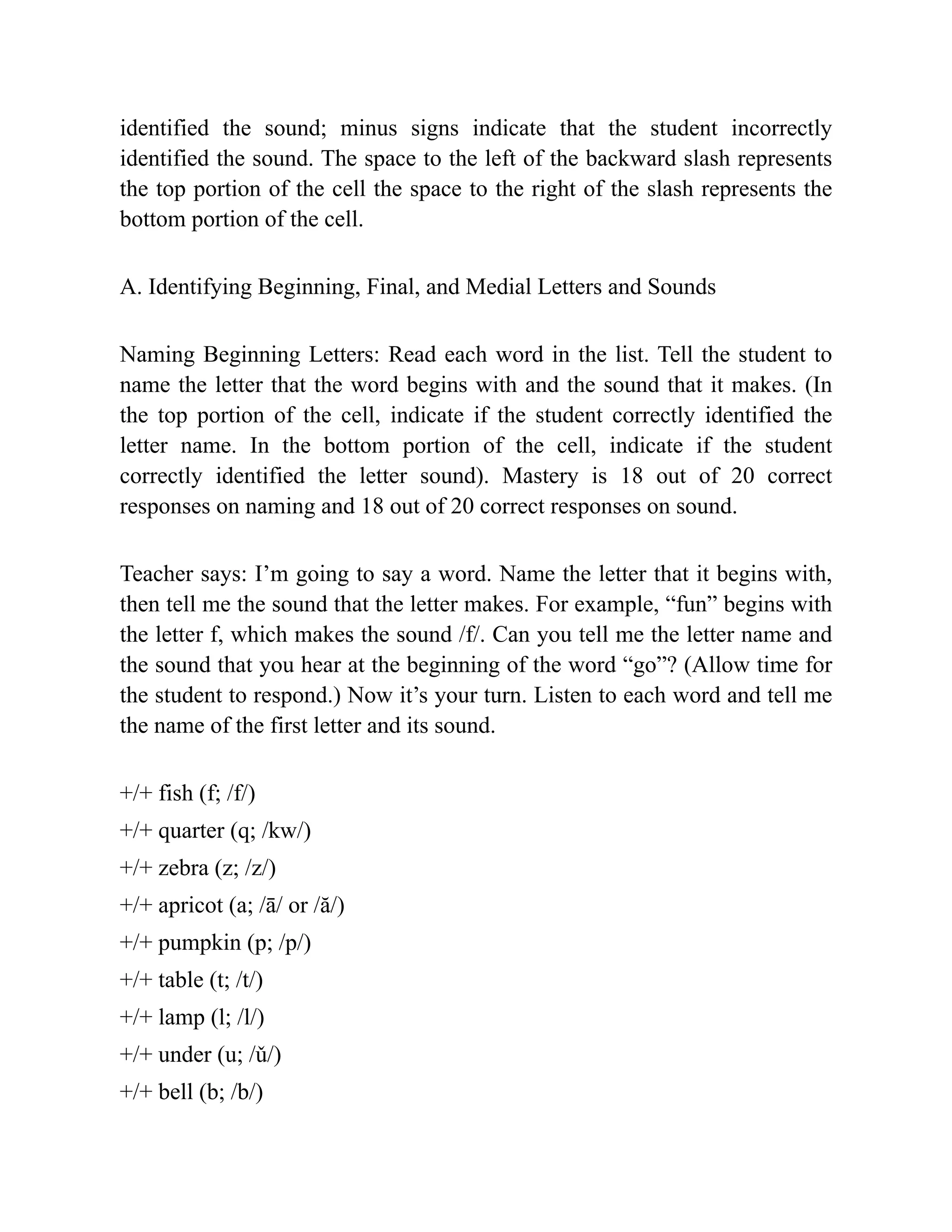 identified the sound; minus signs indicate that the student incorrectly
identified the sound. The space to the left of the backward slash represents
the top portion of the cell the space to the right of the slash represents the
bottom portion of the cell.
A. Identifying Beginning, Final, and Medial Letters and Sounds
Naming Beginning Letters: Read each word in the list. Tell the student to
name the letter that the word begins with and the sound that it makes. (In
the top portion of the cell, indicate if the student correctly identified the
letter name. In the bottom portion of the cell, indicate if the student
correctly identified the letter sound). Mastery is 18 out of 20 correct
responses on naming and 18 out of 20 correct responses on sound.
Teacher says: I’m going to say a word. Name the letter that it begins with,
then tell me the sound that the letter makes. For example, “fun” begins with
the letter f, which makes the sound /f/. Can you tell me the letter name and
the sound that you hear at the beginning of the word “go”? (Allow time for
the student to respond.) Now it’s your turn. Listen to each word and tell me
the name of the first letter and its sound.
+/+ fish (f; /f/)
+/+ quarter (q; /kw/)
+/+ zebra (z; /z/)
+/+ apricot (a; /ā/ or /ă/)
+/+ pumpkin (p; /p/)
+/+ table (t; /t/)
+/+ lamp (l; /l/)
+/+ under (u; /ǔ/)
+/+ bell (b; /b/)
 