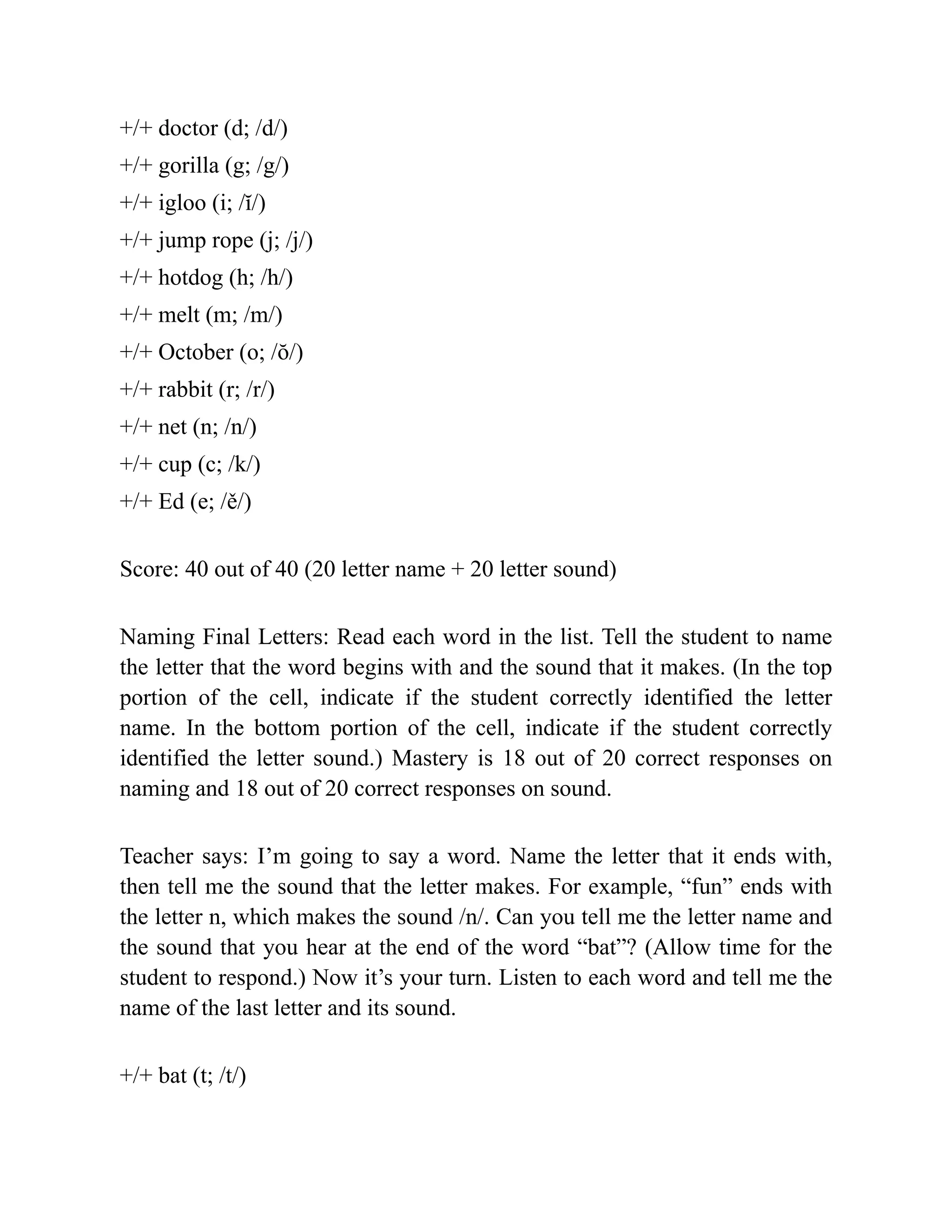 +/+ doctor (d; /d/)
+/+ gorilla (g; /g/)
+/+ igloo (i; /ĭ/)
+/+ jump rope (j; /j/)
+/+ hotdog (h; /h/)
+/+ melt (m; /m/)
+/+ October (o; /ŏ/)
+/+ rabbit (r; /r/)
+/+ net (n; /n/)
+/+ cup (c; /k/)
+/+ Ed (e; /ě/)
Score: 40 out of 40 (20 letter name + 20 letter sound)
Naming Final Letters: Read each word in the list. Tell the student to name
the letter that the word begins with and the sound that it makes. (In the top
portion of the cell, indicate if the student correctly identified the letter
name. In the bottom portion of the cell, indicate if the student correctly
identified the letter sound.) Mastery is 18 out of 20 correct responses on
naming and 18 out of 20 correct responses on sound.
Teacher says: I’m going to say a word. Name the letter that it ends with,
then tell me the sound that the letter makes. For example, “fun” ends with
the letter n, which makes the sound /n/. Can you tell me the letter name and
the sound that you hear at the end of the word “bat”? (Allow time for the
student to respond.) Now it’s your turn. Listen to each word and tell me the
name of the last letter and its sound.
+/+ bat (t; /t/)
 