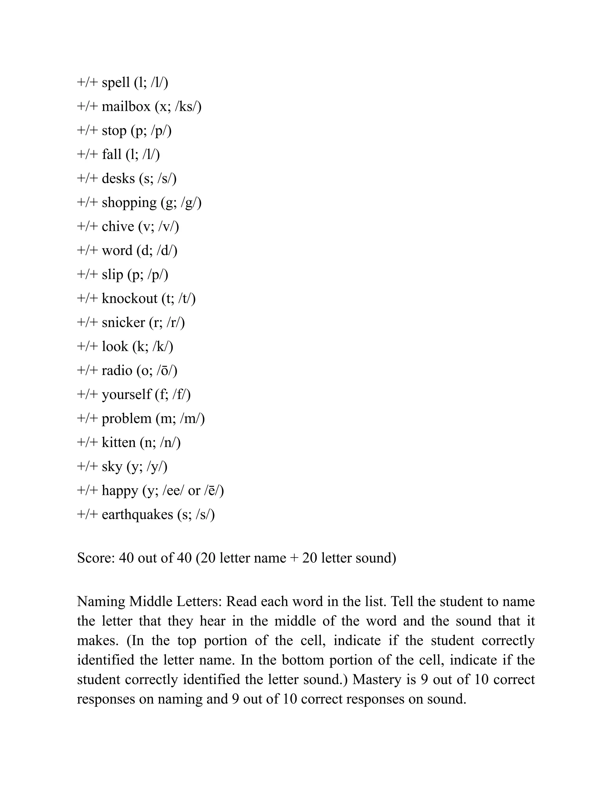 +/+ spell (l; /l/)
+/+ mailbox (x; /ks/)
+/+ stop (p; /p/)
+/+ fall (l; /l/)
+/+ desks (s; /s/)
+/+ shopping (g; /g/)
+/+ chive (v; /v/)
+/+ word (d; /d/)
+/+ slip (p; /p/)
+/+ knockout (t; /t/)
+/+ snicker (r; /r/)
+/+ look (k; /k/)
+/+ radio (o; /ō/)
+/+ yourself (f; /f/)
+/+ problem (m; /m/)
+/+ kitten (n; /n/)
+/+ sky (y; /y/)
+/+ happy (y; /ee/ or /ē/)
+/+ earthquakes (s; /s/)
Score: 40 out of 40 (20 letter name + 20 letter sound)
Naming Middle Letters: Read each word in the list. Tell the student to name
the letter that they hear in the middle of the word and the sound that it
makes. (In the top portion of the cell, indicate if the student correctly
identified the letter name. In the bottom portion of the cell, indicate if the
student correctly identified the letter sound.) Mastery is 9 out of 10 correct
responses on naming and 9 out of 10 correct responses on sound.
 