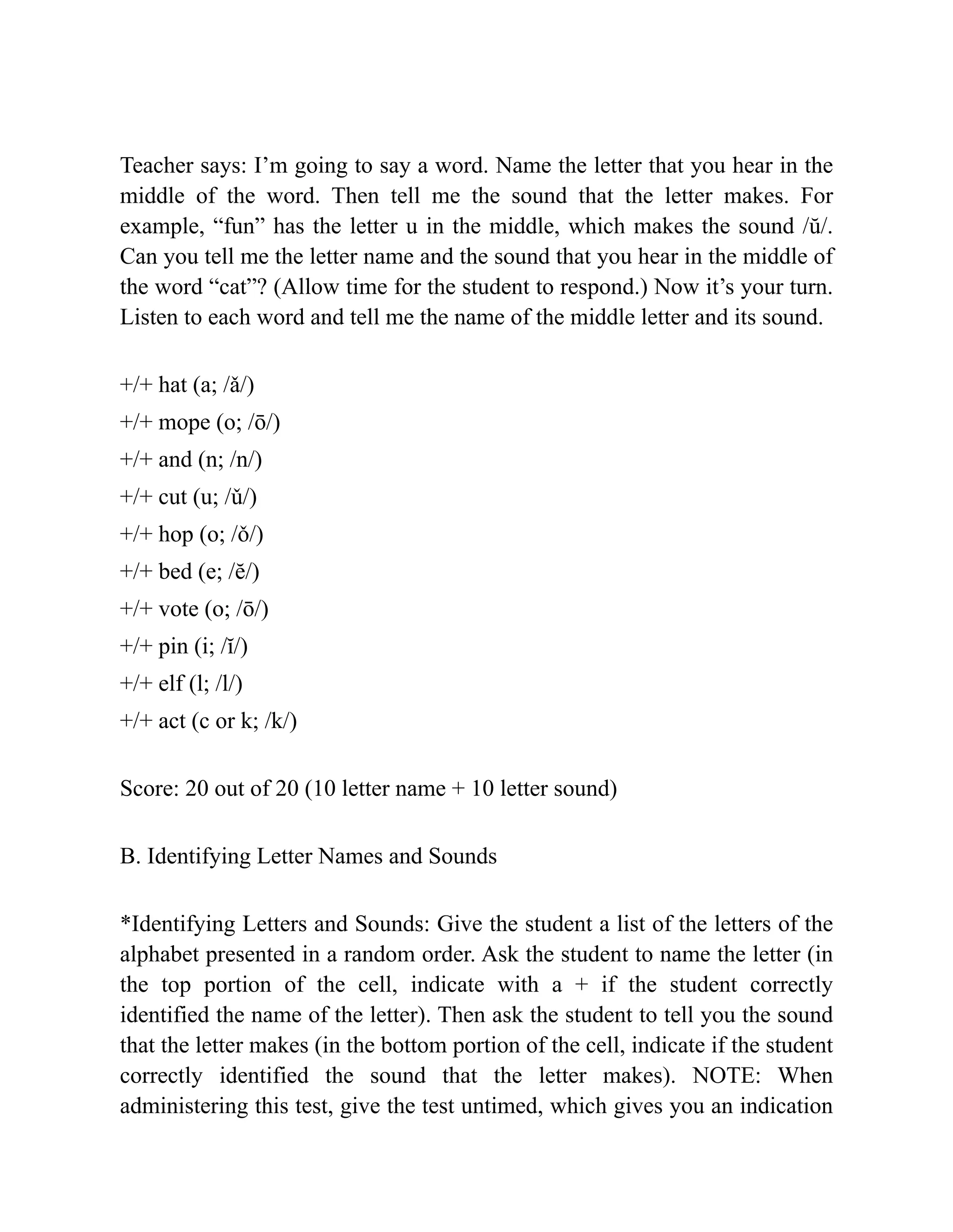 Teacher says: I’m going to say a word. Name the letter that you hear in the
middle of the word. Then tell me the sound that the letter makes. For
example, “fun” has the letter u in the middle, which makes the sound /ŭ/.
Can you tell me the letter name and the sound that you hear in the middle of
the word “cat”? (Allow time for the student to respond.) Now it’s your turn.
Listen to each word and tell me the name of the middle letter and its sound.
+/+ hat (a; /ǎ/)
+/+ mope (o; /ō/)
+/+ and (n; /n/)
+/+ cut (u; /ǔ/)
+/+ hop (o; /ǒ/)
+/+ bed (e; /ĕ/)
+/+ vote (o; /ō/)
+/+ pin (i; /ĭ/)
+/+ elf (l; /l/)
+/+ act (c or k; /k/)
Score: 20 out of 20 (10 letter name + 10 letter sound)
B. Identifying Letter Names and Sounds
*Identifying Letters and Sounds: Give the student a list of the letters of the
alphabet presented in a random order. Ask the student to name the letter (in
the top portion of the cell, indicate with a + if the student correctly
identified the name of the letter). Then ask the student to tell you the sound
that the letter makes (in the bottom portion of the cell, indicate if the student
correctly identified the sound that the letter makes). NOTE: When
administering this test, give the test untimed, which gives you an indication
 
