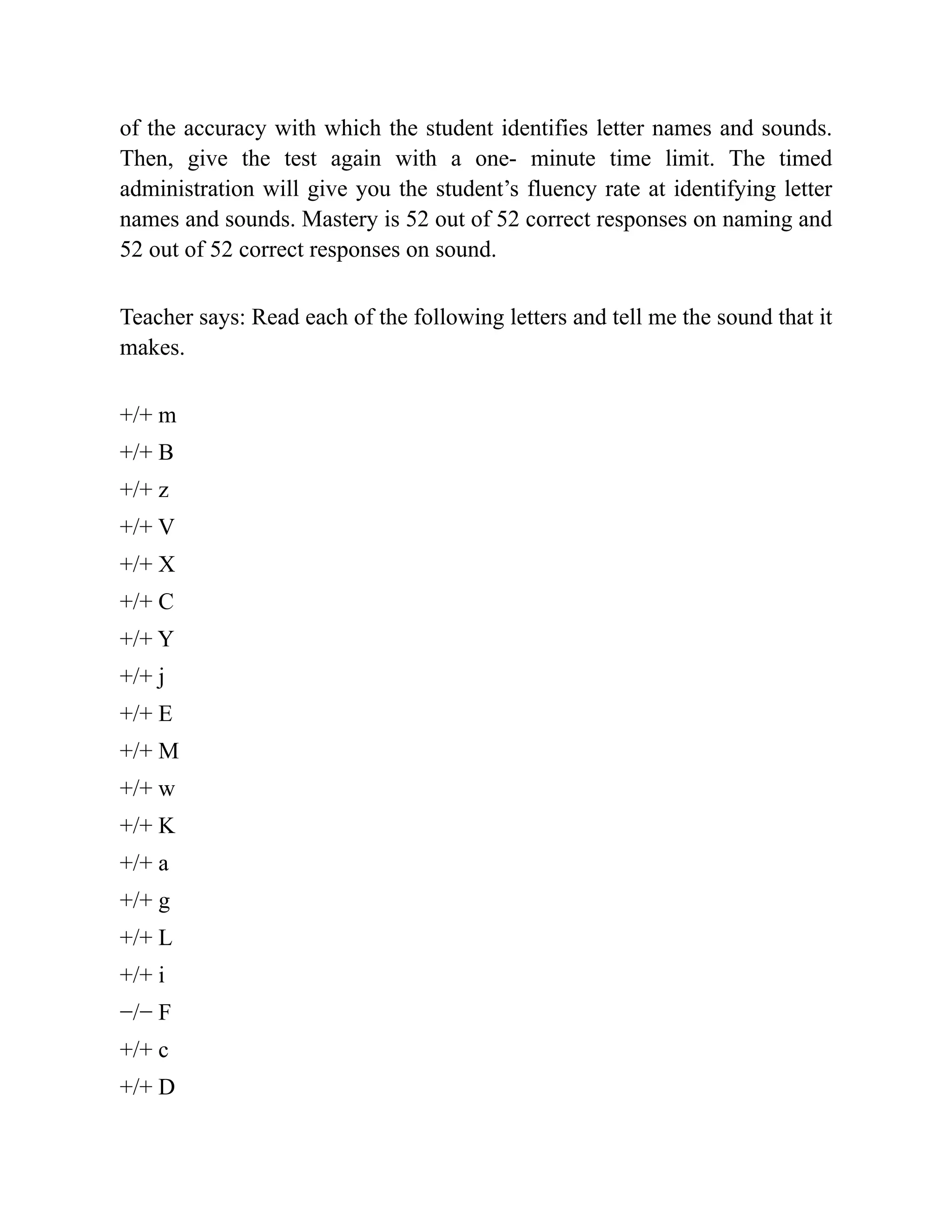 of the accuracy with which the student identifies letter names and sounds.
Then, give the test again with a one- minute time limit. The timed
administration will give you the student’s fluency rate at identifying letter
names and sounds. Mastery is 52 out of 52 correct responses on naming and
52 out of 52 correct responses on sound.
Teacher says: Read each of the following letters and tell me the sound that it
makes.
+/+ m
+/+ B
+/+ z
+/+ V
+/+ X
+/+ C
+/+ Y
+/+ j
+/+ E
+/+ M
+/+ w
+/+ K
+/+ a
+/+ g
+/+ L
+/+ i
−/− F
+/+ c
+/+ D
 