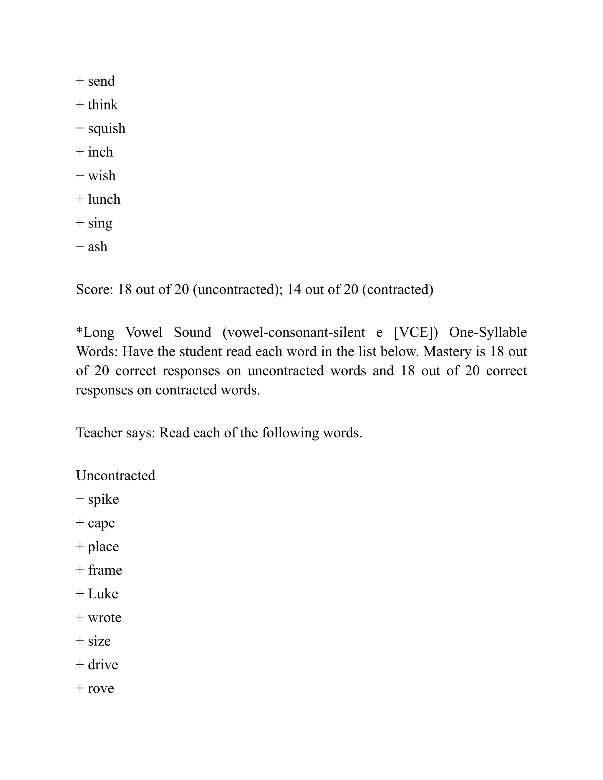 + send
+ think
− squish
+ inch
− wish
+ lunch
+ sing
− ash
Score: 18 out of 20 (uncontracted); 14 out of 20 (contracted)
*Long Vowel Sound (vowel-consonant-silent e [VCE]) One-Syllable
Words: Have the student read each word in the list below. Mastery is 18 out
of 20 correct responses on uncontracted words and 18 out of 20 correct
responses on contracted words.
Teacher says: Read each of the following words.
Uncontracted
− spike
+ cape
+ place
+ frame
+ Luke
+ wrote
+ size
+ drive
+ rove
 