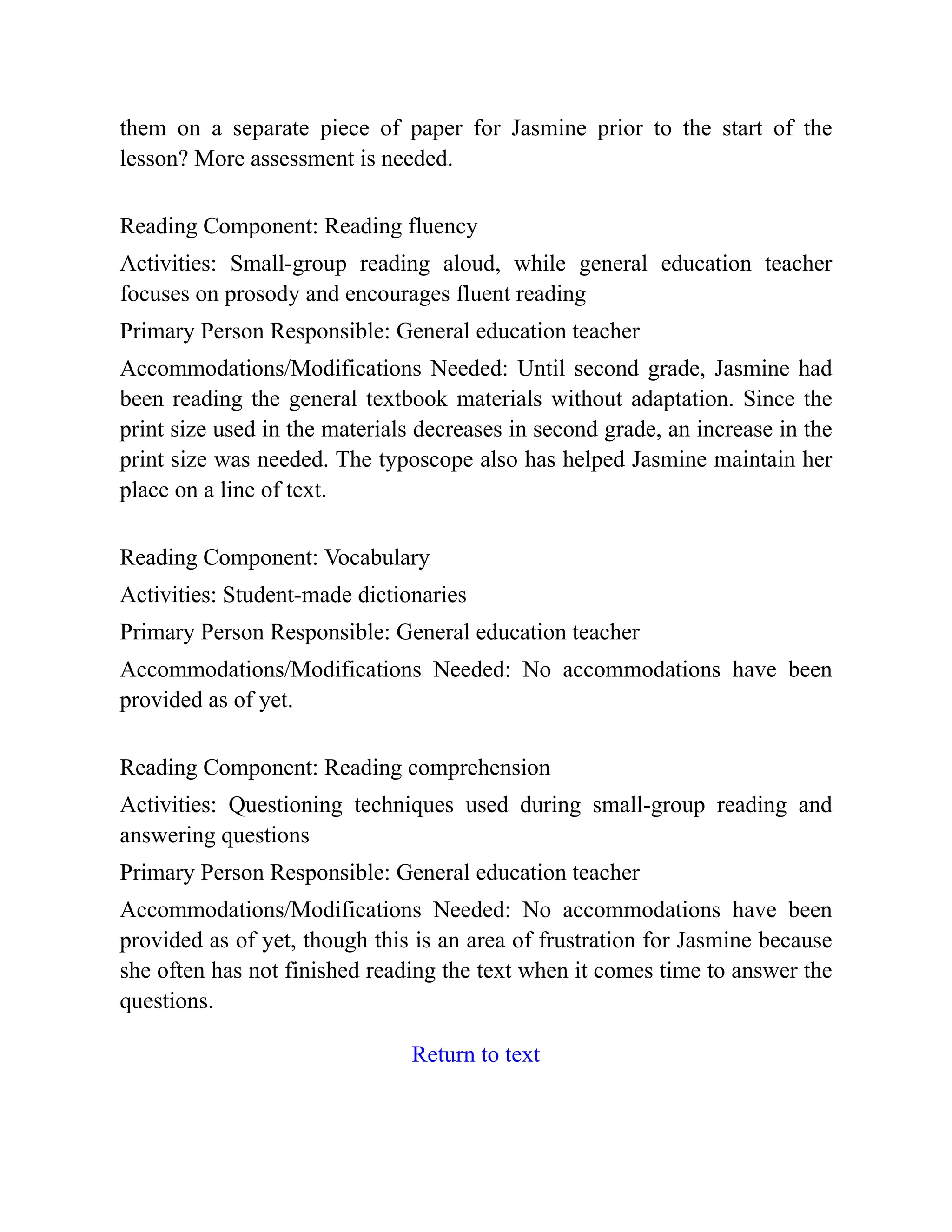 them on a separate piece of paper for Jasmine prior to the start of the
lesson? More assessment is needed.
Reading Component: Reading fluency
Activities: Small-group reading aloud, while general education teacher
focuses on prosody and encourages fluent reading
Primary Person Responsible: General education teacher
Accommodations/Modifications Needed: Until second grade, Jasmine had
been reading the general textbook materials without adaptation. Since the
print size used in the materials decreases in second grade, an increase in the
print size was needed. The typoscope also has helped Jasmine maintain her
place on a line of text.
Reading Component: Vocabulary
Activities: Student-made dictionaries
Primary Person Responsible: General education teacher
Accommodations/Modifications Needed: No accommodations have been
provided as of yet.
Reading Component: Reading comprehension
Activities: Questioning techniques used during small-group reading and
answering questions
Primary Person Responsible: General education teacher
Accommodations/Modifications Needed: No accommodations have been
provided as of yet, though this is an area of frustration for Jasmine because
she often has not finished reading the text when it comes time to answer the
questions.
Return to text
 