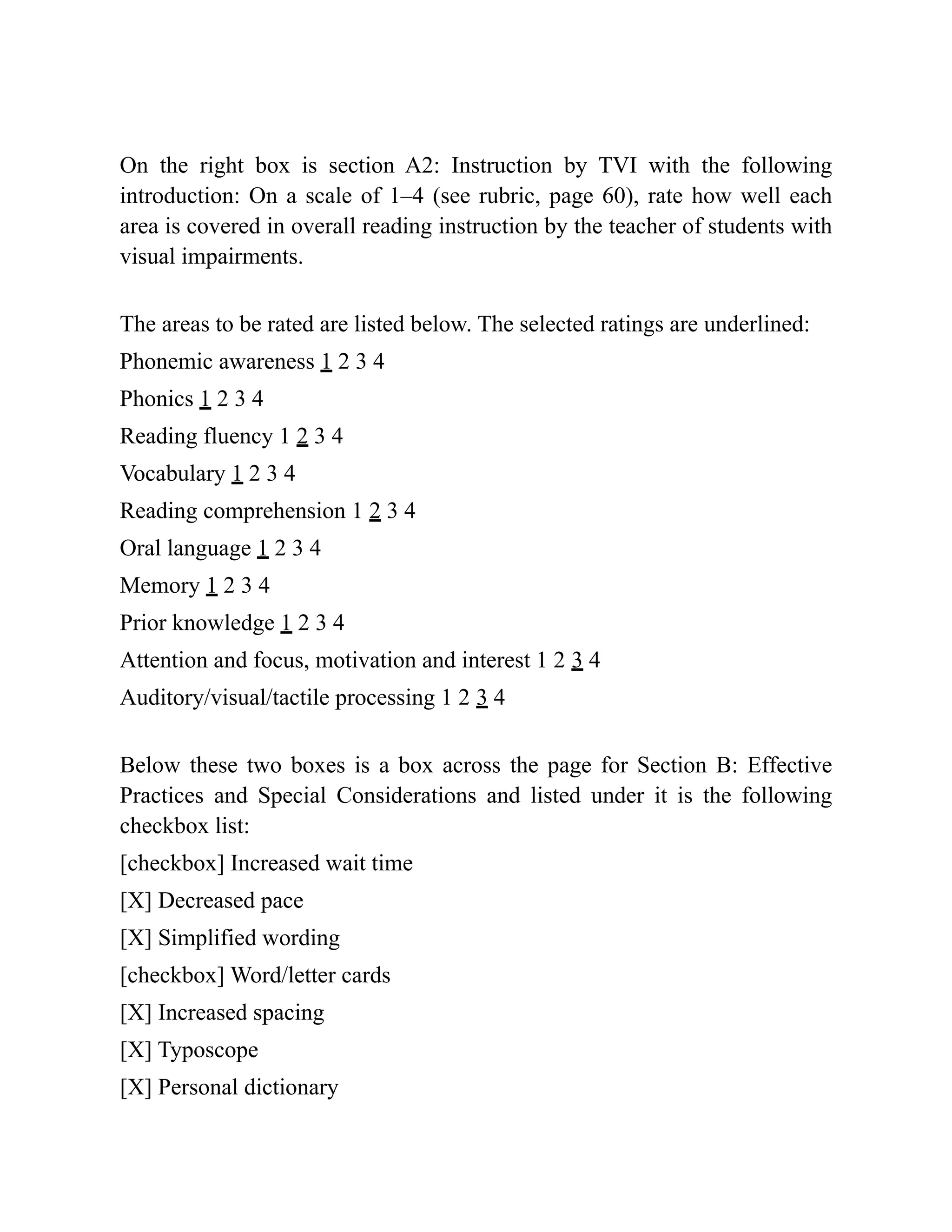 On the right box is section A2: Instruction by TVI with the following
introduction: On a scale of 1–4 (see rubric, page 60), rate how well each
area is covered in overall reading instruction by the teacher of students with
visual impairments.
The areas to be rated are listed below. The selected ratings are underlined:
Phonemic awareness 1 2 3 4
Phonics 1 2 3 4
Reading fluency 1 2 3 4
Vocabulary 1 2 3 4
Reading comprehension 1 2 3 4
Oral language 1 2 3 4
Memory 1 2 3 4
Prior knowledge 1 2 3 4
Attention and focus, motivation and interest 1 2 3 4
Auditory/visual/tactile processing 1 2 3 4
Below these two boxes is a box across the page for Section B: Effective
Practices and Special Considerations and listed under it is the following
checkbox list:
[checkbox] Increased wait time
[X] Decreased pace
[X] Simplified wording
[checkbox] Word/letter cards
[X] Increased spacing
[X] Typoscope
[X] Personal dictionary
 