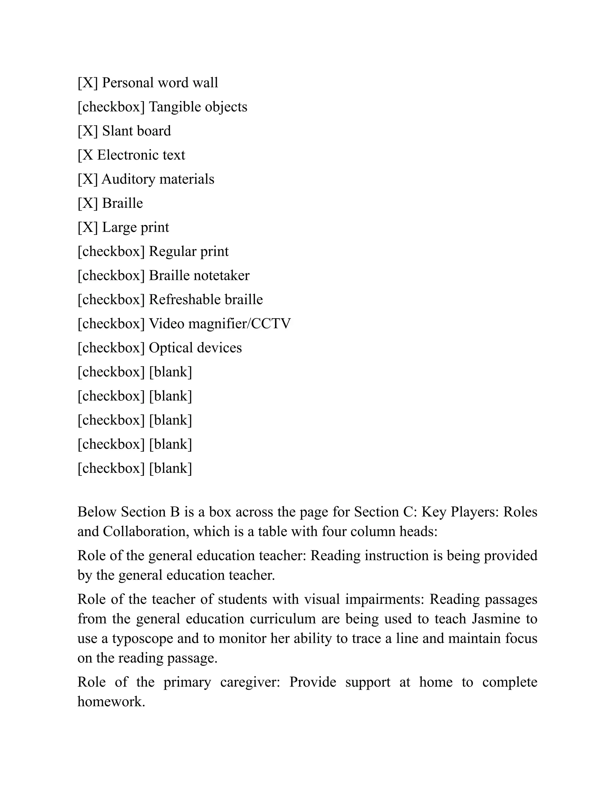 [X] Personal word wall
[checkbox] Tangible objects
[X] Slant board
[X Electronic text
[X] Auditory materials
[X] Braille
[X] Large print
[checkbox] Regular print
[checkbox] Braille notetaker
[checkbox] Refreshable braille
[checkbox] Video magnifier/CCTV
[checkbox] Optical devices
[checkbox] [blank]
[checkbox] [blank]
[checkbox] [blank]
[checkbox] [blank]
[checkbox] [blank]
Below Section B is a box across the page for Section C: Key Players: Roles
and Collaboration, which is a table with four column heads:
Role of the general education teacher: Reading instruction is being provided
by the general education teacher.
Role of the teacher of students with visual impairments: Reading passages
from the general education curriculum are being used to teach Jasmine to
use a typoscope and to monitor her ability to trace a line and maintain focus
on the reading passage.
Role of the primary caregiver: Provide support at home to complete
homework.
 