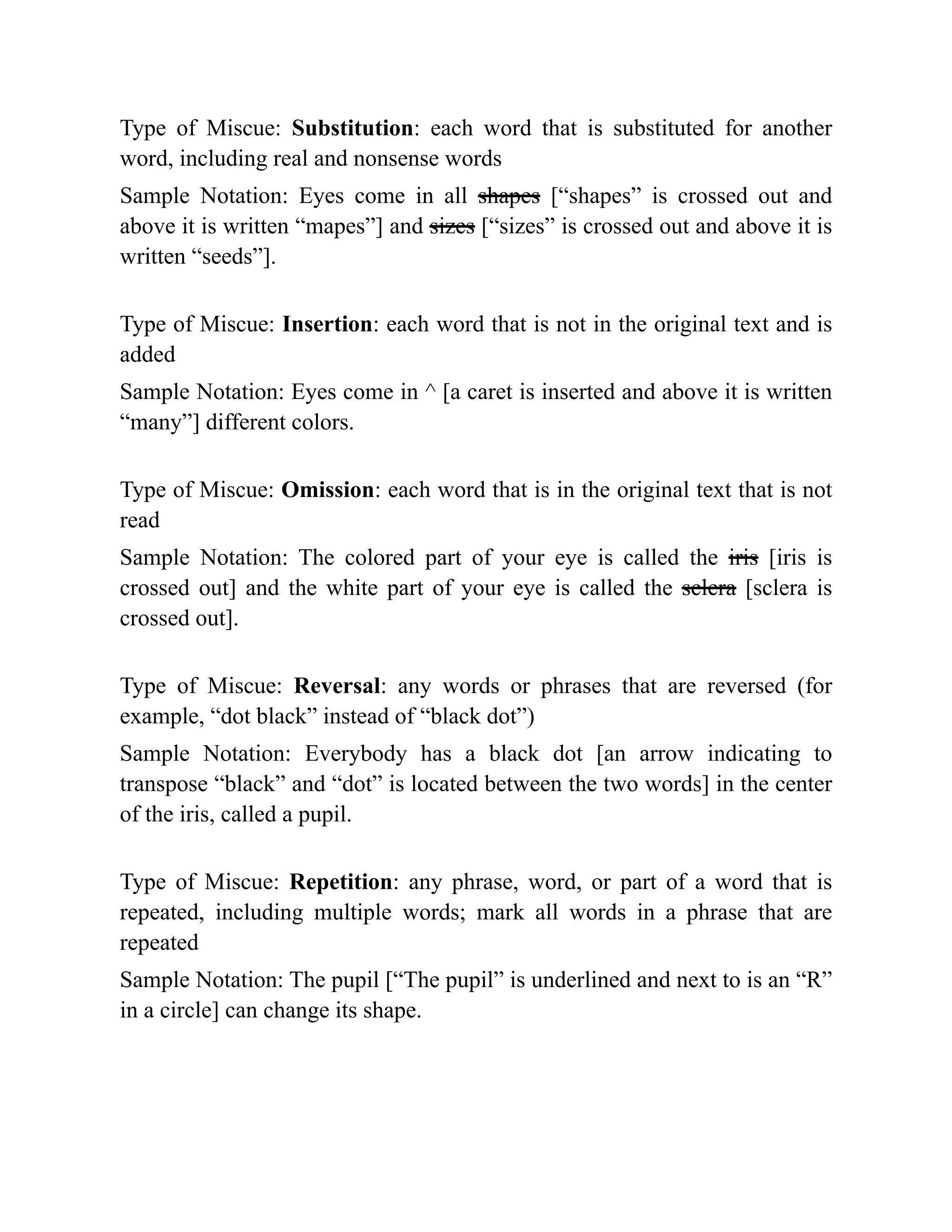 Type of Miscue: Substitution: each word that is substituted for another
word, including real and nonsense words
Sample Notation: Eyes come in all shapes [“shapes” is crossed out and
above it is written “mapes”] and sizes [“sizes” is crossed out and above it is
written “seeds”].
Type of Miscue: Insertion: each word that is not in the original text and is
added
Sample Notation: Eyes come in ^ [a caret is inserted and above it is written
“many”] different colors.
Type of Miscue: Omission: each word that is in the original text that is not
read
Sample Notation: The colored part of your eye is called the iris [iris is
crossed out] and the white part of your eye is called the sclera [sclera is
crossed out].
Type of Miscue: Reversal: any words or phrases that are reversed (for
example, “dot black” instead of “black dot”)
Sample Notation: Everybody has a black dot [an arrow indicating to
transpose “black” and “dot” is located between the two words] in the center
of the iris, called a pupil.
Type of Miscue: Repetition: any phrase, word, or part of a word that is
repeated, including multiple words; mark all words in a phrase that are
repeated
Sample Notation: The pupil [“The pupil” is underlined and next to is an “R”
in a circle] can change its shape.
 