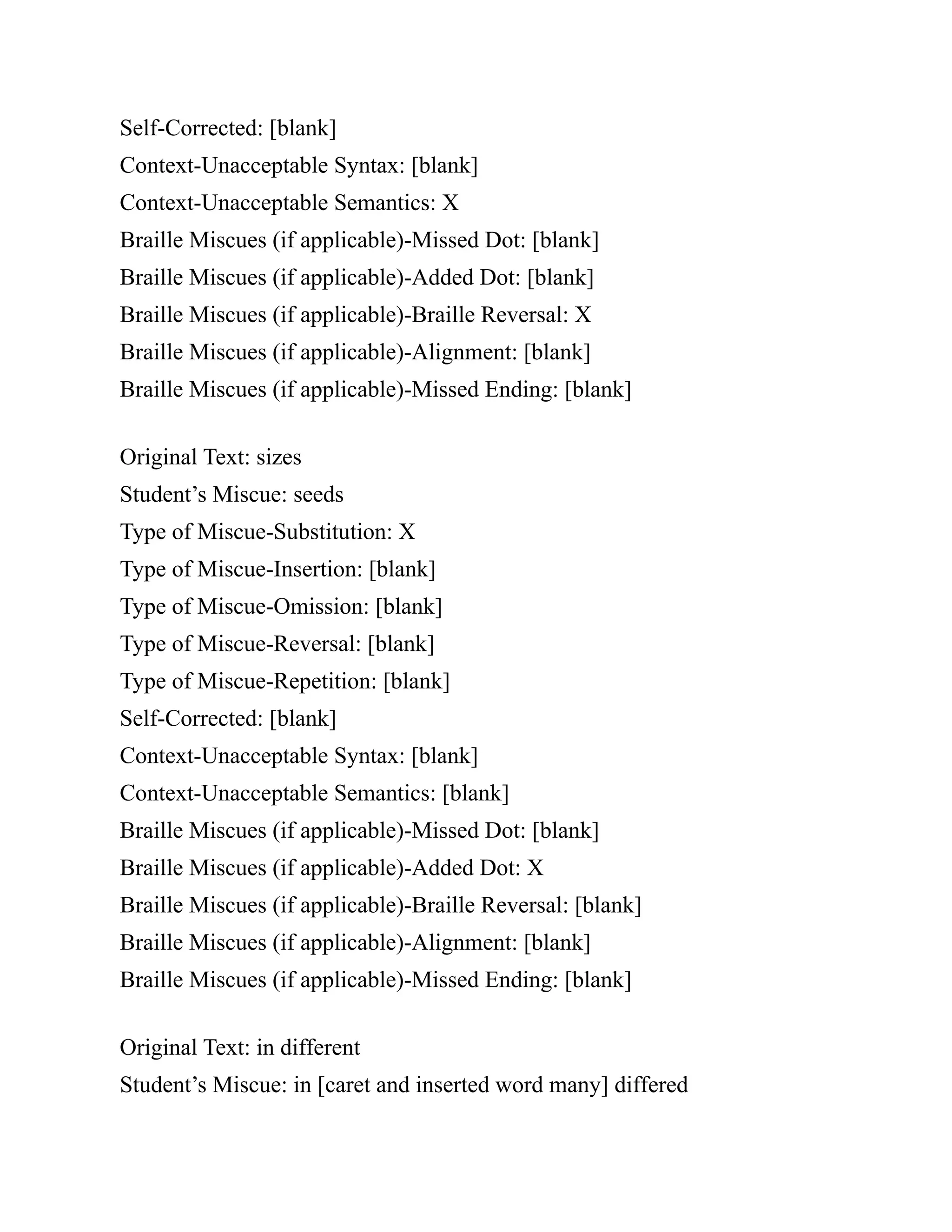 Self-Corrected: [blank]
Context-Unacceptable Syntax: [blank]
Context-Unacceptable Semantics: X
Braille Miscues (if applicable)-Missed Dot: [blank]
Braille Miscues (if applicable)-Added Dot: [blank]
Braille Miscues (if applicable)-Braille Reversal: X
Braille Miscues (if applicable)-Alignment: [blank]
Braille Miscues (if applicable)-Missed Ending: [blank]
Original Text: sizes
Student’s Miscue: seeds
Type of Miscue-Substitution: X
Type of Miscue-Insertion: [blank]
Type of Miscue-Omission: [blank]
Type of Miscue-Reversal: [blank]
Type of Miscue-Repetition: [blank]
Self-Corrected: [blank]
Context-Unacceptable Syntax: [blank]
Context-Unacceptable Semantics: [blank]
Braille Miscues (if applicable)-Missed Dot: [blank]
Braille Miscues (if applicable)-Added Dot: X
Braille Miscues (if applicable)-Braille Reversal: [blank]
Braille Miscues (if applicable)-Alignment: [blank]
Braille Miscues (if applicable)-Missed Ending: [blank]
Original Text: in different
Student’s Miscue: in [caret and inserted word many] differed
 