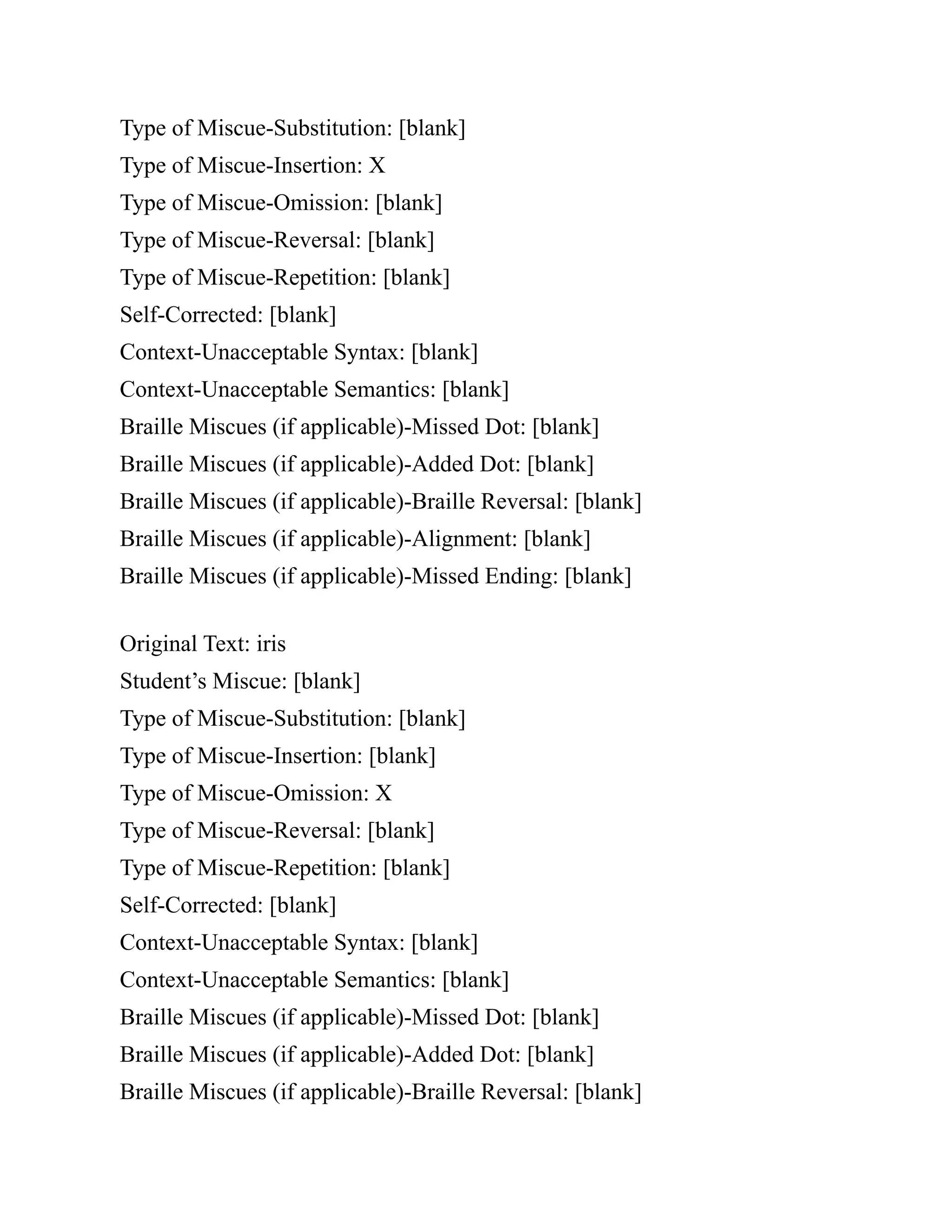 Type of Miscue-Substitution: [blank]
Type of Miscue-Insertion: X
Type of Miscue-Omission: [blank]
Type of Miscue-Reversal: [blank]
Type of Miscue-Repetition: [blank]
Self-Corrected: [blank]
Context-Unacceptable Syntax: [blank]
Context-Unacceptable Semantics: [blank]
Braille Miscues (if applicable)-Missed Dot: [blank]
Braille Miscues (if applicable)-Added Dot: [blank]
Braille Miscues (if applicable)-Braille Reversal: [blank]
Braille Miscues (if applicable)-Alignment: [blank]
Braille Miscues (if applicable)-Missed Ending: [blank]
Original Text: iris
Student’s Miscue: [blank]
Type of Miscue-Substitution: [blank]
Type of Miscue-Insertion: [blank]
Type of Miscue-Omission: X
Type of Miscue-Reversal: [blank]
Type of Miscue-Repetition: [blank]
Self-Corrected: [blank]
Context-Unacceptable Syntax: [blank]
Context-Unacceptable Semantics: [blank]
Braille Miscues (if applicable)-Missed Dot: [blank]
Braille Miscues (if applicable)-Added Dot: [blank]
Braille Miscues (if applicable)-Braille Reversal: [blank]
 