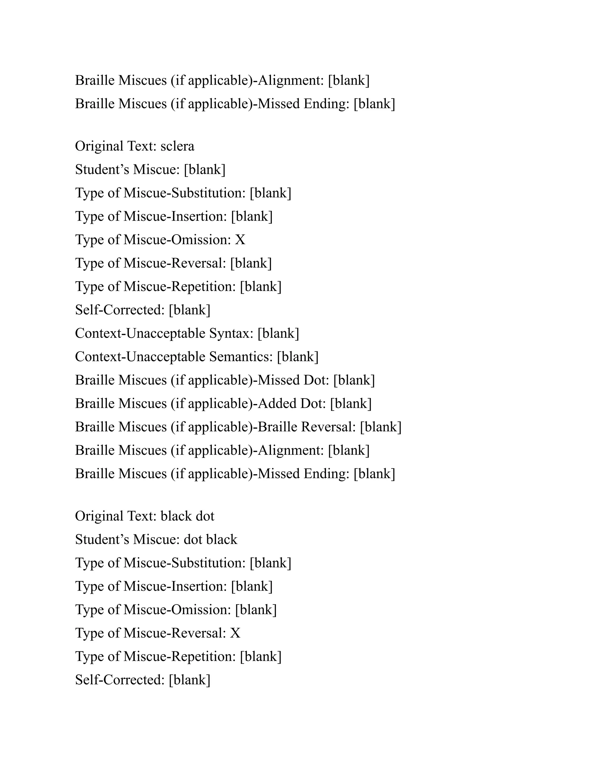 Braille Miscues (if applicable)-Alignment: [blank]
Braille Miscues (if applicable)-Missed Ending: [blank]
Original Text: sclera
Student’s Miscue: [blank]
Type of Miscue-Substitution: [blank]
Type of Miscue-Insertion: [blank]
Type of Miscue-Omission: X
Type of Miscue-Reversal: [blank]
Type of Miscue-Repetition: [blank]
Self-Corrected: [blank]
Context-Unacceptable Syntax: [blank]
Context-Unacceptable Semantics: [blank]
Braille Miscues (if applicable)-Missed Dot: [blank]
Braille Miscues (if applicable)-Added Dot: [blank]
Braille Miscues (if applicable)-Braille Reversal: [blank]
Braille Miscues (if applicable)-Alignment: [blank]
Braille Miscues (if applicable)-Missed Ending: [blank]
Original Text: black dot
Student’s Miscue: dot black
Type of Miscue-Substitution: [blank]
Type of Miscue-Insertion: [blank]
Type of Miscue-Omission: [blank]
Type of Miscue-Reversal: X
Type of Miscue-Repetition: [blank]
Self-Corrected: [blank]
 