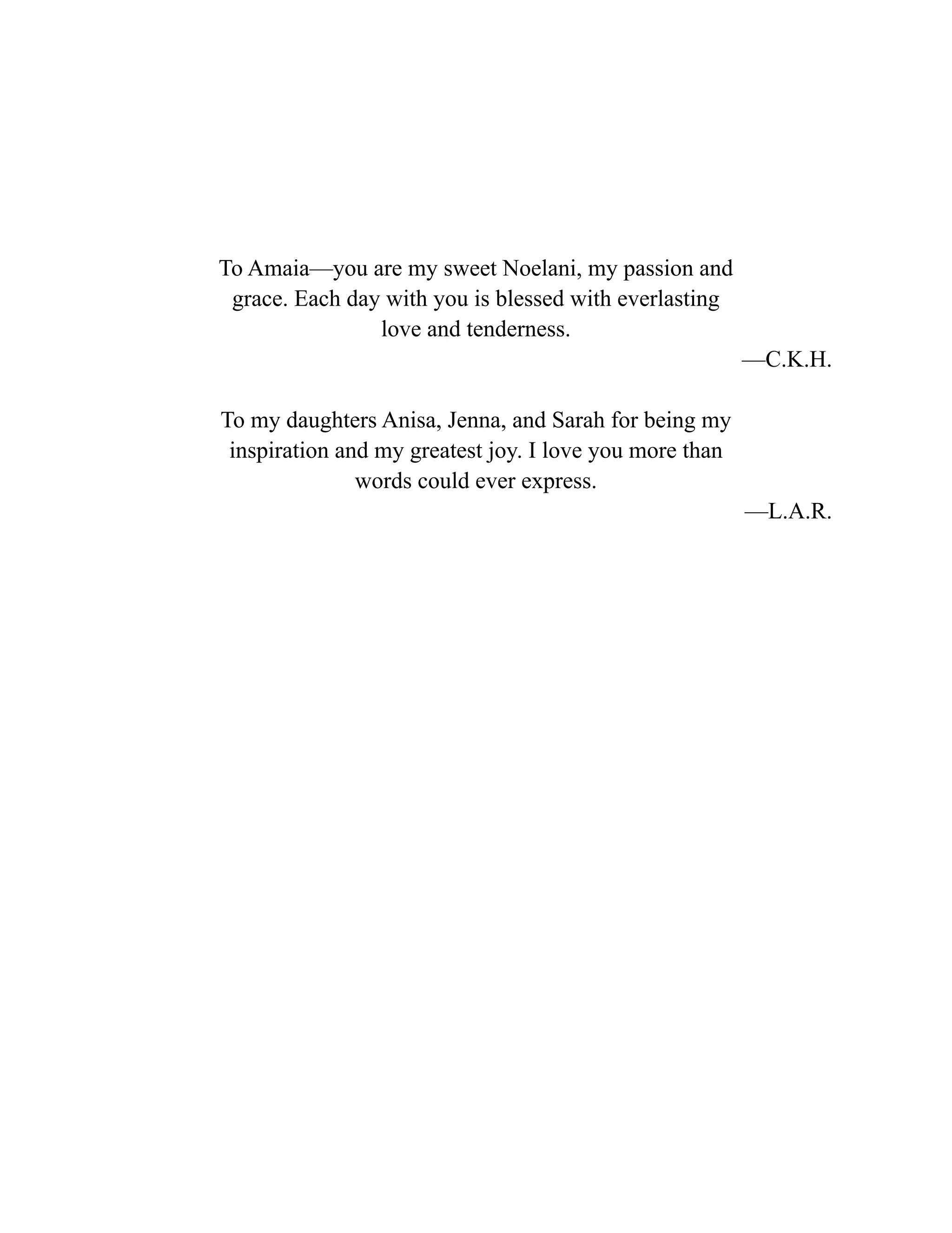 To Amaia—you are my sweet Noelani, my passion and
grace. Each day with you is blessed with everlasting
love and tenderness.
—C.K.H.
To my daughters Anisa, Jenna, and Sarah for being my
inspiration and my greatest joy. I love you more than
words could ever express.
—L.A.R.
 