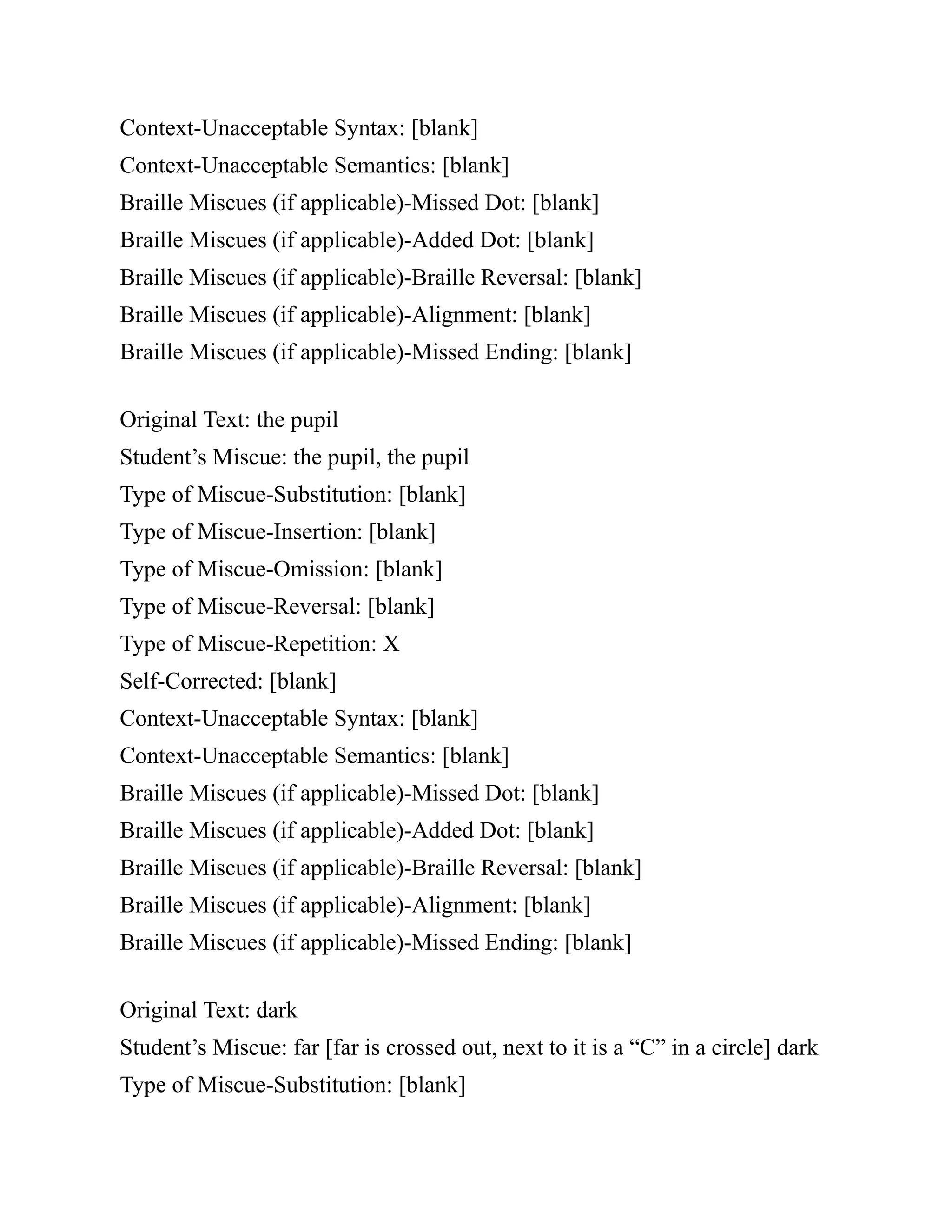 Context-Unacceptable Syntax: [blank]
Context-Unacceptable Semantics: [blank]
Braille Miscues (if applicable)-Missed Dot: [blank]
Braille Miscues (if applicable)-Added Dot: [blank]
Braille Miscues (if applicable)-Braille Reversal: [blank]
Braille Miscues (if applicable)-Alignment: [blank]
Braille Miscues (if applicable)-Missed Ending: [blank]
Original Text: the pupil
Student’s Miscue: the pupil, the pupil
Type of Miscue-Substitution: [blank]
Type of Miscue-Insertion: [blank]
Type of Miscue-Omission: [blank]
Type of Miscue-Reversal: [blank]
Type of Miscue-Repetition: X
Self-Corrected: [blank]
Context-Unacceptable Syntax: [blank]
Context-Unacceptable Semantics: [blank]
Braille Miscues (if applicable)-Missed Dot: [blank]
Braille Miscues (if applicable)-Added Dot: [blank]
Braille Miscues (if applicable)-Braille Reversal: [blank]
Braille Miscues (if applicable)-Alignment: [blank]
Braille Miscues (if applicable)-Missed Ending: [blank]
Original Text: dark
Student’s Miscue: far [far is crossed out, next to it is a “C” in a circle] dark
Type of Miscue-Substitution: [blank]
 
